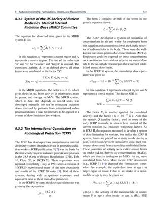 8   Radiation Dosimetry: Formulations, Models, and Measurements                                                        131

8.3.1 System of the US Society of Nuclear    The term x contains several of the terms in our
      Medicine’s Medical Internal         generic equation above.
      Radiation Dose (MIRD) Committee                          X
                                                           x¼     n E f Q                  i       i   i   i
                                                                                       i
The equation for absorbed dose given in the MIRD
                                                                The ICRP developed a system of limitation of
system [1] is:
                                                            concentrations in air and water for employees from
                        X$                                  this equation and assumptions about the kinetic behav-
                Drk ¼    Ah Sðrk       rh Þ
                                                            ior of radionuclides in the body. These were the well-
                        h
                                                            known maximum permissible concentrations (MPCs).
   In this equation, rk represents a target region and rh   Employees could be exposed to these concentrations
represents a source region. The use of the subscripts       on a continuous basis and not receive an annual dose
“h” and “k” for “source” and “target” is unusual. The       rate to the so-called critical organ that exceeded estab-
                       ~
cumulated activity, A, is as deﬁned above; all other        lished annual dose limits.
terms were combined in the factor “S”:                          In the ICRP 30 system, the cumulative dose equiv-
                          P                                 alent was given as:
                         k ni Ei fi ðrk      rh Þ                                         X
          Sðrk    rh Þ ¼ i                                          H50;T ¼ 1:6 Â 10 10       US SEEðT      SÞ
                                  mrk                                                          S

   In the MIRD equations, the factor k is 2.13, which          In this equation, T represents a target region and S
gives doses in rad, from activity in microcuries, mass      represents a source region. The factor SEE is:
in grams, and energy in MeV. The MIRD system,                                   P
which to date, still depends on non-SI units, was                                  ni Ei fi ðT    SÞ Qi
                                                                                 i
developed primarily for use in estimating radiation                     SEE ¼
                                                                                          mT
doses received by patients from administered radio-
pharmaceuticals; it was not intended to be applied to a         The factor Us is another symbol for cumulated
system of dose limitation for workers.                      activity, and the factor 1.6 Â 10 10 is k. Note that
                                                            the symbol Q (quality factor), used in some of the
                                                            early ICRP manuals, is shown here instead of the
                                                            current notation wR (radiation weighting factor). As
8.3.2 The International Commission on                       in ICRP II, this equation was used to develop a system
      Radiological Protection (ICRP)                        of dose limitation for workers, but unlike the ICRP II
                                                            system, limits are placed on activity intake during a
The ICRP has developed two comprehensive internal           year, which would prevent cumulative doses (not con-
dosimetry systems intended for use in protecting radia-     tinuous dose rates) from exceeding established limits.
tion workers. ICRP publication II [2] was the basis for     These quantities of activity were called annual limits
the ﬁrst set of complete radiation protection regulations   on intake (ALIs); derived air concentrations (DACs),
in the USA (Code of Federal Regulations (CFR), Title        which are directly analogous to MPCs for air, were
10, Chap. 20, or 10CFR20). These regulations were           calculated from ALIs. More recent ICRP documents
replaced (completely) only in 1994 when a revision of       (e.g., ICRP 71 [4]) changed the formulation some-
10CFR20 incorporated many of the new procedures             what. For example, the equivalent dose at age t in
and results of the ICRP 30 series [3]. Both of these        target organ or tissue T due to an intake of a radio-
systems, dealing with occupational exposures, used          nuclide at age t0 may be given as:
equivalent dose as their main dose parameter.                        Á             X
    In the ICRP II system, the dose equivalent rate was             H ðt; t0 Þ ¼       qs ðt; t0 Þ SEEðT       S; tÞ
given by the expression:                                                           S

                            51:2 A x                        qs(t,t0) ¼ the activity of the radionuclide in source
                     H¼
                               m                            organ S at age t after intake at age t0 (Bq), SEE
 