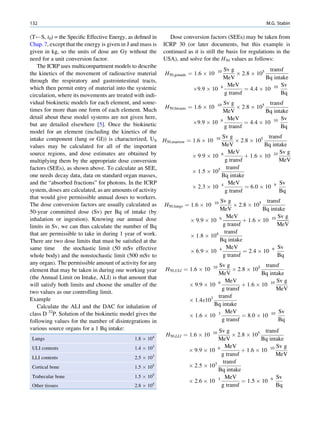 132                                                                                                       M.G. Stabin

(T S, t0) = the Speciﬁc Effective Energy, as deﬁned in         Dose conversion factors (SEEs) may be taken from
Chap. 7, except that the energy is given in J and mass is   ICRP 30 (or later documents, but this example is
given in kg, so the units of dose are Gy without the        continued as it is still the basis for regulations in the
need for a unit conversion factor.                          USA), and solve for the H50 values as follows:
   The ICRP uses multicompartment models to describe
                                                                                     Sv g               transf
the kinetics of the movement of radioactive material         H50;gonads ¼ 1:6 Â 10        Â 2:8 Â 105
                                                                                         10
                                                                                    MeV               Bq intake
through the respiratory and gastrointestinal tracts,
                                                                                      MeV                    Sv
which then permit entry of material into the systemic                    Â9:9 Â 10 6          ¼ 4:4 Â 10 10
circulation, where its movements are treated with indi-                              g transf                Bq
vidual biokinetic models for each element, and some-                                 Sv g               transf
times for more than one form of each element. Much           H50;breasts ¼ 1:6 Â 10       Â 2:8 Â 105
                                                                                         10
                                                                                    MeV               Bq intake
detail about these model systems are not given here,                                  MeV                    Sv
but are detailed elsewhere [5]. Once the biokinetic                      Â9:9 Â 10 6          ¼ 4:4 Â 10 10
                                                                                     g transf                Bq
model for an element (including the kinetics of the
                                                                                     Sv g                transf
intake component (lung or GI)) is characterized, US         H50;marrow ¼ 1:6 Â 10     10
                                                                                           Â 2:8 Â 105
values may be calculated for all of the important                                    MeV               Bq intake
source regions, and dose estimates are obtained by                                     MeV                    Sv g
                                                                         Â 9:9 Â 10 6          þ 1:6 Â 10 10
multiplying them by the appropriate dose conversion                                   g transf               MeV
factors (SEEs), as shown above. To calculate an SEE,                                5 transf
                                                                         Â 1:5 Â 10
one needs decay data, data on standard organ masses,                                 Bq intake
and the “absorbed fractions” for photons. In the ICRP                                  MeV                    Sv
                                                                         Â 2:3 Â 10 4          ¼ 6:0 Â 10 9
system, doses are calculated, as are amounts of activity                              g transf               Bq
that would give permissible annual doses to workers.
                                                                                    Sv g                transf
The dose conversion factors are usually calculated as       H50;lungs ¼ 1:6 Â 10      10
                                                                                          Â 2:8 Â 105
                                                                                    MeV               Bq intake
50-year committed dose (Sv) per Bq of intake (by
                                                                                    6 MeV                    Sv g
inhalation or ingestion). Knowing our annual dose                       Â 9:9 Â 10            þ 1:6 Â 10 10
limits in Sv, we can thus calculate the number of Bq                                 g transf               MeV
that are permissible to take in during 1 year of work.                                transf
                                                                        Â 1:8 Â 104
There are two dose limits that must be satisﬁed at the                              Bq intake
same time the stochastic limit (50 mSv effective                                       MeV                   Sv
                                                                        Â 6:9 Â 10 4          ¼ 2:4 Â 10 9
whole body) and the nonstochastic limit (500 mSv to                                  g transf               Bq
any organ). The permissible amount of activity for any                            Sv g                 transf
element that may be taken in during one working year         H50;ULI ¼ 1:6 Â 10     10
                                                                                         Â 2:8 Â 105
                                                                                  MeV                Bq intake
(the Annual Limit on Intake, ALI) is that amount that
                                                                                     MeV                    Sv g
will satisfy both limits and choose the smaller of the                 Â 9:9 Â 10 6          þ 1:6 Â 10 10
                                                                                    g transf               MeV
two values as our controlling limit.
                                                                               3 transf
Example                                                                Â 1:4x10
   Calculate the ALI and the DAC for inhalation of                               Bq intake
class D 32P. Solution of the biokinetic model gives the                              MeV                     Sv
                                                                       Â 1:6 Â 10 3          ¼ 8:0 Â 10 10
following values for the number of disintegrations in                               g transf                Bq
various source organs for a 1 Bq intake:                                           Sv g                transf
                                                             H50;LLI ¼ 1:6 Â 10    10
                                                                                         Â 2:8 Â 105
 Lungs                                         1.8 Â 104                           MeV               Bq intake
 ULI contents                                  1.4 Â 103                             MeV                    Sv g
                                                                       Â 9:9 Â 10 6          þ 1:6 Â 10 10
                                                                                    g transf               MeV
 LLI contents                                  2.5 Â 103
                                                                                    transf
 Cortical bone                                 1.5 Â 105               Â 2:5 Â 103
                                                                                   Bq intake
 Trabecular bone                               1.5 Â 105                             MeV                    Sv
                                                                       Â 2:6 Â 10 3          ¼ 1:5 Â 10 9
 Other tissues                                 2.8 Â 105                            g transf               Bq
 