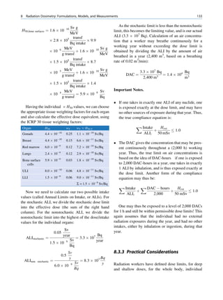 8   Radiation Dosimetry: Formulations, Models, and Measurements                                                                133


                                      Sv g                                As the stochastic limit is less than the nonstochastic
H50;bone surfaces ¼ 1:6 Â 10          10
                                                                       limit, this becomes the limiting value, and is our actual
                                      MeV
                                                                       ALI (3.3 Â 107 Bq). Calculation of an air concentra-
                                     5 transf
                          Â 2:8 Â 10            Â 9:9                  tion that a worker may breathe continuously for a
                                      Bq intake
                                                                       working year without exceeding the dose limit is
                                  MeV                   Sv g
                          Â 10 6          þ 1:6 Â 10 10                obtained by dividing the ALI by the amount of air
                                 g transf               MeV
                                                                       breathed in a year (2,400 m3, based on a breathing
                                        transf
                          Â 1:5 Â 105           Â 8:7                  rate of 0.02 m3/min):
                                      Bq intake
                                  MeV                   Sv g
                          Â 10 5          þ 1:6 Â 10 10                                   3:3 Â 107 Bq            Bq
                                 g transf               MeV                   DAC ¼                 3
                                                                                                       ¼ 1:4 Â 104 3
                                                                                            2;400 m               m
                                     5 transf
                          Â 1:5 Â 10            Â 1:4
                                      Bq intake
                                  MeV                   Sv             Important Notes.
                          Â 10 4          ¼ 5:9 Â 10 9
                                 g transf               Bq
                                                                        If one takes in exactly one ALI of any nuclide, one
   Having the individual Â H50 values, we can choose                     is exposed exactly at the dose limit, and may have
the appropriate tissue weighting factors for each organ                  no other sources of exposure during that year. Thus,
and also calculate the effective dose equivalent, using                  the true compliance equation is:
the ICRP 30 tissue weighting factors:
 Organ               H50              wT        wT Â H50,T                            X Intake          Hext
                                À10                      À10
                                                                                                   þ                1:0
 Gonads              4.4 Â 10         0.25      1.1 Â 10       Sv/Bq                        ALIi       50 mSv
 Breast              4.4 Â 10À10      0.15      6.6 Â 10À11 Sv/Bq
                                                                        The DAC gives the concentration that may be pres-
 Red marrow          6.0 Â 10À9       0.12      7.2 Â 10À10 Sv/Bq        ent continuously throughout a (2,000 h) working
 Lungs               2.4 Â 10À9       0.12      2.9 Â 10À10 Sv/Bq        year. Thus, the true limit on air concentrations is
                                                                         based on the idea of DAC-hours if one is exposed
 Bone surface        5.9 Â 10À9       0.03      1.8 Â 10À10 Sv/Bq
   cells                                                                 to 2,000 DAC-hours in a year, one takes in exactly
                                                                         1 ALI by inhalation, and is thus exposed exactly at
 ULI                 8.0 Â 10À10      0.06      4.8 Â 10À11 Sv/Bq
                                                                         the dose limit. Another form of the compliance
 LLI                 1.5 Â 10À9       0.06      9.0 Â 10À11 Sv/Bq        equation may thus be:
                                                S = 1.5 Â 10À9 Sv/Bq
                                                                          X Intake        X DAC À hours              Hext
   Now we need to calculate our two possible intake                                   þ                         þ            1:0
                                                                               ALIi                2;000            50 mSv
values (called Annual Limits on Intake, or ALIs). For
the stochastic ALI, we divide the stochastic dose limit
into the effective dose (the sum of the right hand                        One may thus be exposed to a level of 2,000 DACs
column). For the nonstochastic ALI, we divide the                      for 1 h and still be within permissible dose limits! This
nonstochastic limit into the highest of the dose/intake                again assumes that the individual had no external
values for the individual organs:                                      radiation exposures during the year, and had no other
                                                                       intakes, either by inhalation or ingestion, during that
                                Sv                                     year.
                               0:05
                               year                Bq
     ALIstochastic   ¼                ¼ 3:3 Â 107
                                 9 Sv             year
                       1:5 Â 10
                                   Bq
                                        Sv                             8.3.3 Practical Considerations
                                  0:5
                                        y                         Bq
    ALInon   stochastic    ¼                        ¼ 8:3 Â 107
                                               Sv                  y   Radiation workers have deﬁned dose limits, for deep
                               6:0 Â 10    9
                                               Bq                      and shallow doses, for the whole body, individual
 