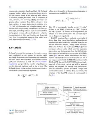 134                                                                                                             M.G. Stabin

organs, and extremities (hands and feet) [6]. Declared      where NS is the number of disintegrations that occur in
pregnant workers adhere to lower dose limits, to pro-       a source organ, and DF(T S) is:
tect the unborn child. When working with sources
of radiation, simple procedures such as awareness of                                      P
                                                                                      k       ni Ei fi ðT    SÞ
time, distance, and shielding (TDS) principles can                                        i
                                                                     DFðT      SÞ ¼
greatly reduce radiation dose. Other references treat                                             mT
these subjects in more depth than is possible here
[7]. Safe administration of radiopharmaceuticals to         The DF is conceptually similar to the “S value”
nuclear medicine patients is also a subject of consider-    deﬁned in the MIRD system or the “SEE” factor of
able depth, including subjects such as use in children      the ICRP system. The number of disintegrations is the
and pregnant women, release of radioactive subjects,        integral of a time-activity curve for a source region
communication of risks and beneﬁts, and doses and            ~
                                                            (AS in the generic equation).
risks from extravasations; many of these topics have           RADAR members have produced compendia of
been addressed in other works [7, 35].                      decay data, dose conversion factors, and catalogued
                                                            standardized dose models for radiation workers and
                                                            nuclear medicine patients, among other resources.
                                                            They also produced the OLINDA/EXM [9] personal
8.3.4 RADAR
                                                            computer software code, which used the equations
                                                            shown here and the input data from the RADAR site.
In the early twenty-ﬁrst century, an electronic resource    This code was basically a revised version of the MIR-
was established on the internet to provide rapid,           DOSE [10] software, which implemented the MIRD
worldwide dissemination of important dose quantities        method for internal dose calculations (but was not in
and data. The RAdiation Dose Assessment Resource            any way associated with the MIRD Committee itself).
(RADAR) established a web site (www.doseinfo-               The RADAR site and OLINDA/EXM software imple-
radar.com), and provided a number of publications           ment all of the most current and widely accepted
on the data and methods used in the system. The             models and methods for internal dose calculations,
RADAR system [8] has perhaps the simplest represen-         and are constantly updated to reﬂect changes that
tation of the cumulative dose equation:                     occur in the science of internal dose assessment. The
                     X                                      structure of the RADAR schema is summarized in
              DT ¼        NS Â DFðT     SÞ                  Fig. 8.1.
                      S




                                        Internal sources:

                                                     Kinetic models–             Radionuclide           Specific absorbed
                                                  radiopharmaceuticals            decay data           fractions–phantoms

                                                 Kinetic models–
                                             occupational radionuclides
                                                                                              Dose conversion
                                                     External sources:                            factors

                                                        External source
                                                         configuration
                                                                                           Radiation dose
                                                                                      estimates and distributions


Fig. 8.1 An overview of the
                                                                                         Linking of radiation
structure of the RADAR                                                                doses to biological effects
schema
 