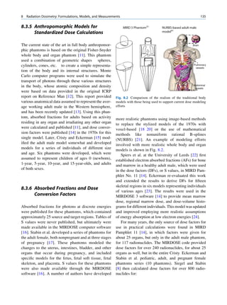 8   Radiation Dosimetry: Formulations, Models, and Measurements                                                         135

8.3.5 Anthropomorphic Models for                                  MIRD 5 Phantom31         NURBS-based adult male
      Standardized Dose Calculations                                                       model41



The current state of the art in full body anthropomor-                                                          Brain

phic phantoms is based on the original Fisher-Snyder
whole body and organ phantom [11]. This phantom
used a combination of geometric shapes spheres,
cylinders, cones, etc. to create a simple representa-                                                           Pulmonary
                                                                                                                 vessels
tion of the body and its internal structures. Monte
Carlo computer programs were used to simulate the
transport of photons through these various structures
in the body, whose atomic composition and density                                                               Abdominal
                                                                                                                 vessels
were based on data provided in the original ICRP
report on Reference Man [12]. This report provided          Fig. 8.2 Comparison of the realism of the traditional body
various anatomical data assumed to represent the aver-      models with those being used to support current dose modeling
age working adult male in the Western hemisphere,           efforts
and has been recently updated [13]. Using this phan-
tom, absorbed fractions for adults based on activity        more realistic phantoms using image-based methods
residing in any organ and irradiating any other organ       to replace the stylized models of the 1970s with
were calculated and published [11], and dose conver-        voxel-based [18 20] or the use of mathematical
sion factors were published [14] in the 1970s for this      methods like nonuniform rational B-splines
single model. Later, Cristy and Eckerman [15] mod-          (NURBS) [21]. An example of modeling efforts
iﬁed the adult male model somewhat and developed            involved with more realistic whole body and organ
models for a series of individuals of different size        models is shown in Fig. 8.2.
and age. Six phantoms were developed, which were               Spiers et al. at the University of Leeds [22] ﬁrst
assumed to represent children of ages 0 (newborn),          established electron absorbed fractions (AFs) for bone
1-year, 5-year, 10-year, and 15-year-olds, and adults       and marrow in a healthy adult male, which were used
of both sexes.                                              in the dose factors (DFs), or S values, in MIRD Pam-
                                                            phlet No. 11 [14]. Eckerman re-evaluated this work
                                                            and extended the results to derive DFs for ﬁfteen
                                                            skeletal regions in six models representing individuals
8.3.6 Absorbed Fractions and Dose
                                                            of various ages [23]. The results were used in the
      Conversion Factors                                    MIRDOSE 3 software [14] to provide mean marrow
                                                            dose, regional marrow dose, and dose-volume histo-
Absorbed fractions for photons at discrete energies         grams for different individuals. This model was updated
were published for these phantoms, which contained          and improved employing more realistic assumptions
approximately 25 source and target regions. Tables of       of energy absorption at low electron energies [24].
S values were never published, but ultimately were             For many years, the only source of dose factors for
made available in the MIRDOSE computer software             use in practical calculations were found in MIRD
[16]. Stabin et al. developed a series of phantoms for      Pamphlet 11 [14], in which factors were given for
the adult female, both nonpregnant and at three stages      about 25 organs, but only in the adult male phantom,
of pregnancy [17]. These phantoms modeled the               for 117 radionuclides. The MIRDOSE code provided
changes to the uterus, intestines, bladder, and other       dose factors for over 240 radionuclides, for about 25
organs that occur during pregnancy, and included            organs as well, but in the entire Cristy Eckerman and
speciﬁc models for the fetus, fetal soft tissue, fetal      Stabin et al. pediatric, adult, and pregnant female
skeleton, and placenta. S values for these phantoms         phantoms series (10 phantoms). Siegel and Stabin
were also made available through the MIRDOSE                [8] then calculated dose factors for over 800 radio-
software [16]. A number of authors have developed           nuclides for:
 