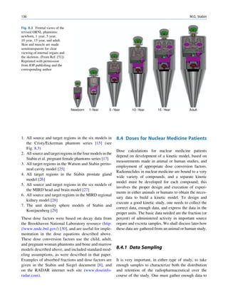 136                                                                                                       M.G. Stabin


Fig. 8.3 Frontal views of the
revised ORNL phantoms:
newborn, 1 year, 5 year,
10 year, 15 year, and adult.
Skin and muscle are made
semitransparent for clear
viewing of internal organs and
the skeleton. (From Ref. [51])
Reprinted with permission
from IOP publishing and the
corresponding author




                                 Newborn   1-Year       5 -Year       10 -Year        15 -Year            Adult




1. All source and target regions in the six models in        8.4 Doses for Nuclear Medicine Patients
   the Cristy/Eckerman phantom series [15] (see
   Fig. 8.3)
                                                             Dose calculations for nuclear medicine patients
2. All source and target regions in the four models in the
                                                             depend on development of a kinetic model, based on
   Stabin et al. pregnant female phantoms series [17]
                                                             measurements made in animal or human studies, and
3. All target regions in the Watson and Stabin perito-
                                                             employment of appropriate dose conversion factors.
   neal cavity model [25]
                                                             Radionuclides in nuclear medicine are bound to a very
4. All target regions in the Stabin prostate gland
                                                             wide variety of compounds, and a separate kinetic
   model [26]
                                                             model must be developed for each compound; this
5. All source and target regions in the six models of
                                                             involves the proper design and execution of experi-
   the MIRD head and brain model [27]
                                                             ments in either animals or humans to obtain the neces-
6. All source and target regions in the MIRD regional
                                                             sary data to build a kinetic model. To design and
   kidney model [28]
                                                             execute a good kinetic study, one needs to collect the
7. The unit density sphere models of Stabin and
                                                             correct data, enough data, and express the data in the
   Konijnenberg [29]
                                                             proper units. The basic data needed are the fraction (or
These dose factors were based on decay data from             percent) of administered activity in important source
the Brookhaven National Laboratory resource (http:           organs and excreta samples. We shall discuss later how
//www.nndc.bnl.gov/) [30], and are useful for imple-         these data are gathered from an animal or human study.
mentation in the dose equations described above.
These dose conversion factors use the child, adult,
and pregnant woman phantoms and bone and marrow
models described above, and included standard mod-           8.4.1 Data Sampling
eling assumptions, as were described in that paper.
Examples of absorbed fractions and dose factors are          It is very important, in either type of study, to take
given in the Stabin and Siegel document [8], and             enough samples to characterize both the distribution
on the RADAR internet web site (www.doseinfo-                and retention of the radiopharmaceutical over the
radar.com).                                                  course of the study. One must gather enough data to
 