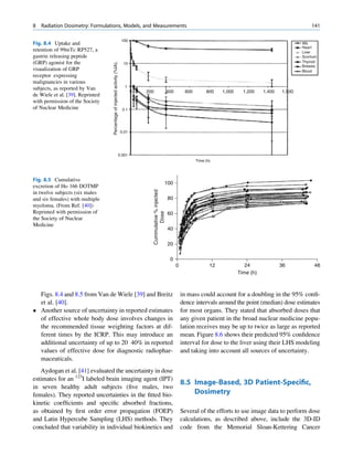 8   Radiation Dosimetry: Formulations, Models, and Measurements                                                                                                                       141

                                                                            100
Fig. 8.4 Uptake and                                                                                                                                                               Wb
                                                                                                                                                                                  Heart
retention of 99mTc RP527, a                                                                                                                                                       Liver
gastrin releasing peptide                                                                                                                                                         Scortum
(GRP) agonist for the                                                                                                                                                             Thyroid




                                  Percentage of injected activity (%IA).
                                                                             10
                                                                                                                                                                                  Breasts
visualization of GRP                                                                                                                                                              Blood
receptor expressing
malignancies in various
                                                                              1
subjects, as reported by Van
                                                                                   200                            400        600        800    1,000     1,200    1,400   1,500
de Wiele et al. [39]. Reprinted
with permission of the Society
of Nuclear Medicine                                                          0.1




                                                                            0.01




                                                                           0.001
                                                                                                                                   Time (h)




Fig. 8.5 Cumulative
                                                                                                              100
excretion of Ho 166 DOTMP
                                                                                         Cummulative % injected




in twelve subjects (six males
and six females) with multiple                                                                                    80
myeloma. (From Ref. [40])
Reprinted with permission of
                                                                                                Dose




                                                                                                                  60
the Society of Nuclear
Medicine
                                                                                                                  40

                                                                                                                  20

                                                                                                                   0
                                                                                                                        0                 12              24              36           48
                                                                                                                                                       Time (h)



  Figs. 8.4 and 8.5 from Van de Wiele [39] and Breitz                                                                       in mass could account for a doubling in the 95% conﬁ-
  et al. [40].                                                                                                              dence intervals around the point (median) dose estimates
 Another source of uncertainty in reported estimates                                                                       for most organs. They stated that absorbed doses that
  of effective whole body dose involves changes in                                                                          any given patient in the broad nuclear medicine popu-
  the recommended tissue weighting factors at dif-                                                                          lation receives may be up to twice as large as reported
  ferent times by the ICRP. This may introduce an                                                                           mean. Figure 8.6 shows their predicted 95% conﬁdence
  additional uncertainty of up to 20 40% in reported                                                                        interval for dose to the liver using their LHS modeling
  values of effective dose for diagnostic radiophar-                                                                        and taking into account all sources of uncertainty.
  maceuticals.
   Aydogan et al. [41] evaluated the uncertainty in dose
estimates for an 123I labeled brain imaging agent (IPT)
                                                                                                                            8.5 Image-Based, 3D Patient-Speciﬁc,
in seven healthy adult subjects (ﬁve males, two
females). They reported uncertainties in the ﬁtted bio-                                                                         Dosimetry
kinetic coefﬁcients and speciﬁc absorbed fractions,
as obtained by ﬁrst order error propagation (FOEP)                                                                          Several of the efforts to use image data to perform dose
and Latin Hypercube Sampling (LHS) methods. They                                                                            calculations, as described above, include the 3D-ID
concluded that variability in individual biokinetics and                                                                    code from the Memorial Sloan-Kettering Cancer
 