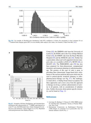 142                                                                                                                                         M.G. Stabin

                                         0.035                                                                            867



                                         0.026                                                                            650




                                                                                                                                Frequency
                           Probability

                                         0.018                                                                            433



                                         0.009                                                                            216



                                         0.000                                                                            0
                                            0.00E+0        1.35E-5          2.70E-5            4.05E-5          5.40E-5
                                                        95% Confidence interval is from 7.54E-6 to 5.08E-4 Gy/MBq

Fig. 8.6 An example of absorbed dose distribution (with 95% conﬁdence). It shows the uncertainty in dose estimates for an
123
   I labeled brain imaging agent (IPT) in seven healthy adult subjects (ﬁve males, two females) (Taken from Ref. [41])




                                                                                  Center [42], the SIMDOS code from the University of
a
                                                                                  Lund [43], the RTDS code at the City of Hope Medical
                                                                                  Center [44], the RMDP code from the Royal Marsden
                                                                                  Hospital [45] and the DOSE3D code [46]. Neither has
                                                                                  a particularly robust and well-supported electron trans-
                                                                                  port code, as is available in EGS [47], MCNP [48], or
                                                                                  GEANT [49]. The PEREGRINE code [50] has also
                                                                                  been proposed for three-dimensional, computational
                                                                                  dosimetry and treatment planning in radioimmunother-
                                                                                  apy. The promise of this type of code is great, in
                                                                                  providing three dimensional, image-based dose calcu-
b                                                                                 lations to the nuclear medicine physician which may be
              0.14                                                                used in patient-speciﬁc treatment planning in radio-
              0.13
              0.12        Liver                                                   pharmaceutical therapy (see Fig. 8.7). The challenge,
              0.11        Tumor                                                   as noted above, is ﬁnding broad clinical acceptance for
              0.10                                                                these approaches and a move away from the approach
              0.09
 Volume (%)




              0.08                                                                to therapy involving a uniform administration of activ-
              0.07                                                                ity to all patients, with no consideration of radiation
              0.06
              0.05
                                                                                  dose. Further discussion about patient-speciﬁc dosime-
              0.04                                                                try can be found in Chap. 14.
              0.03
              0.02
              0.01
                 0                                                                References
                     0% 10% 20% 30% 40% 50% 60% 70% 80% 90% 100%
                                                 Dose (%)
                                                                                   1. Loevinger R, Budinger T, Watson E (1988) MIRD primer
Fig. 8.7 Example of 3D dose distributions. (a) Calculated dose                        for absorbed dose calculations. Society of Nuclear Medi
distribution after administration of 131I MIBG superimposed on                        cine, New York
axial CT scan. (b) Differential dose volume histogram for nor                      2. International Commission on Radiological Protection
mal liver and metastasis. (From Strigari et al. [51]). Reprinted                      (1960) Report of committee II on permissible dose for
with kind permission from Medical Physics                                             internal radiation. Health Phys. 3
 
