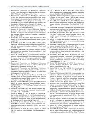 8   Radiation Dosimetry: Formulations, Models, and Measurements                                                                143

 3. International Commission on Radiological Protection           20. Lee C, Williams JL, Lee C, Bolch WE (2005) The UF
    (1979) Limits for Intakes of Radionuclides by Workers.            series of tomographic computational phantoms of pediatric
    ICRP Publication 30, Pergamon, New York                           patients. Med Phys 32(12):3537 3548
 4. International Commission on Radiological Protection           21. Segars JP (2001) Development and Application of the New
    (1996) Age dependent doses to members of the public               Dynamic NURBS based Cardiac Torso (NCAT) Phantom,
    from intake of radionuclides: Part 4, inhalation dose coefﬁ       PhD dissertation. The University of North Carolina
    cients. ICRP Publication 71, Pergamon, New York               22. Spiers FW, Whitwell JR, Beddoe AH (1978) Calculated
 5. Stabin MG (2008) Radiation protection and dosimetry, an           dose factors for radiosensitive tissues in bone irradiated by
    introduction to health physics. Springer, New York                surface deposited radionuclides. Phys Med Biol 23:481
 6. United States Nuclear Regulatory Commission, Part 20,             494
    Title 10, Code of Federal Regulations                         23. Eckerman K, Stabin M (2000) Electron absorbed fractions
 7. Cormack J, Towson JET, Flower MA (2004) Radiation                 and dose conversion factors for marrow and bone by skele
    protection and dosimetry in clinical practice. In: Ell PJ,        tal regions. Health Phys 78(2):199 214
    Gambhir SS (eds) Nuclear medicine in clinical diagnosis       24. Stabin MG, Eckerman KF, Bolch WE, Bouchet LG, Patton
    and treatment, 3rd edn. Churchill Livingston, Philadelphia,       PW (2002) Evolution and status of bone and marrow dose
    PA, pp 1871 1902                                                  models cancer biotherapy and radiopharmaceuticals 17
 8. Stabin MG, Siegel JA (2003) Physical models and dose              (4):427 434
    factors for use in internal dose assessment. Health Phys 85   25. Watson EE, Stabin MG, Davis JL, Eckerman KF (1989) A
    (3):294 310                                                       model of the peritoneal cavity for use in internal dosimetry.
 9. Stabin MG, Sparks RB, Crowe E (2005) OLINDA/EXM:                  J Nucl Med 30:2002 2011
    the second generation personal computer software for inter    26. Stabin MG (1994) A model of the prostate gland for use in
    nal dose assessment in nuclear medicine. J Nucl Med               internal dosimetry. J Nucl Med 35(3):516 520
    46:1023 1027                                                  27. Bouchet L, Bolch W, Weber D, Atkins H, Poston J Sr
10. Stabin MG (1996) MIRDOSE: personal computer software              (1999) MIRD pamphlet no 15: radionuclide S values in a
    for internal dose assessment in nuclear medicine. J Nucl          revised dosimetric model of the adult head and brain. J Nucl
    Med 37(3):538 546                                                 Med 40:62S 101S
11. Snyder W, Ford M, Warner G (1978) Estimates of speciﬁc        28. Bouchet LG, Bolch WE, Blanco HP, Wessels BW, Siegel
    absorbed fractions for photon sources uniformly distributed       JA, Rajon DA, Clairand I, Sgouros G (2003) MIRD pam
    in various organs of a heterogeneous phantom. MIRD                phlet no. 19: absorbed fractions and radionuclide S values
    Pamphlet No. 5, revised, Society of Nuclear Medicine,             for six age dependent multiregion models of the kidney.
    New York                                                          J Nucl Med 44:1113 1147
12. International Commission on Radiological Protection           29. Stabin MG, Konijnenberg M (2000) Re evaluation of
    (1975) Report of the Task Group on Reference Man. ICRP            absorbed fractions for photons and electrons in small
    Publication 23, Pergamon, New York, NY                            spheres. J Nucl Med 41:149 160
13. International Commission on Radiological Protection           30. Stabin MG, da Luz CQPL (2002) New decay data for
    (2003) Basic anatomical and physiological data for use in         internal and external dose assessment. Health Phys 83
    radiological protection: reference values. ICRP Publication       (4):471 475
    89, Pergamon, New York, NY                                    31. Crawford DJ, Richmond CR (1981) Epistemological con
14. Snyder W, Ford M, Warner G, Watson S (1975) “S,”                  siderations in the extrapolation of metabolic data from non
    absorbed dose per unit cumulated activity for selected            humans to humans. In: Watson E, Schlafke Stelson A,
    radionuclides and organs, MIRD Pamphlet No. 11, Society           Coffey J, Cloutier R (eds) Third International Radiophar
    of Nuclear Medicine, New York, NY                                 maceutical Dosimetry Symposium. US Department of
15. Cristy M, Eckerman K (1987) Speciﬁc absorbed fractions of         Health, Education, and Welfare, pp 191 197
    energy at various ages from internal photons sources.         32. Wegst A (1981) Collection and presentation of animal data
    ORNL/TM 8381 V1 V7. Oak Ridge National Laboratory,                relating to internally distributed radionuclides. In: Watson
    Oak Ridge, TN                                                     E, Schlafke Stelson A, Coffey J, Cloutier R (eds) Third
16. Stabin M (1996) MIRDOSE the personal computer soft                International Radiopharmaceutical Dosimetry Symposium.
    ware for use in internal dose assessment in nuclear medi          US Dept of Health, Education, and Welfare, pp 198 203
    cine. J Nucl Med 37:538 546                                   33. Kirschner A, Ice R, Beierwaltes W (1975) Radiation dosim
17. Stabin M, Watson E, Cristy M, Ryman J, Eckerman K,                etry of 131I 19 iodocholesterol: the pitfalls of using tissue
    Davis J, Marshall D, Gehlen K (1995) Mathematical models          concentration data, the author’s reply. J Nucl Med 16(3):
    and speciﬁc absorbed fractions of photon energy in the            248 249
    nonpregnant adult female and at the end of each trimester     34. Siegel J, Thomas S, Stubbs J et al (1999) MIRD pamphlet
    of pregnancy. ORNL Report ORNL/TM 12907                           no 16 techniques for quantitative radiopharmaceutical
18. Yoriyaz H, Stabin MG, dos Santos A (2001) Monte                   biodistribution data acquisition and analysis for use in
    Carlo MCNP 4B based absorbed dose distribution esti               human radiation dose estimates. J Nucl Med 40:37S 61S
    mates for patient speciﬁc dosimetry. J Nucl Med 42(4):        35. Stabin MG (2008) Fundamentals of nuclear medicine
    662 669                                                           dosimetry. Springer, New York
19. Petoussi Henss N, Zankl M, Fill U, Regulla D (2002)           36. Sparks RB, Aydogan B (1999) Comparison of the effective
    The GSF family of voxel phantoms. Phys Med Biol 47(1):            ness of some common animal data scaling techniques in
    89 106                                                            estimating human radiation dose. In: Oak Ridge TN, Stelson
 