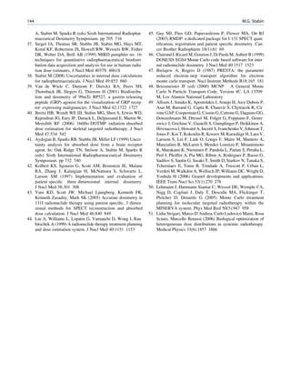 144                                                                                                                    M.G. Stabin

      A, Stabin M, Sparks R (eds) Sixth International Radiophar     45. Guy MJ, Flux GD, Papavasileiou P, Flower MA, Ott RJ
      maceutical Dosimetry Symposium. pp 705 716                        (2003) RMDP: a dedicated package for I 131 SPECT quan
37.   Siegel JA, Thomas SR, Stubbs JB, Stabin MG, Hays MT,              tiﬁcation, registration and patient speciﬁc dosimetry. Can
      Koral KF, Robertson JS, Howell RW, Wessels BW, Fisher             cer Biother Radiopharm 18(1):61 69
      DR, Weber DA, Brill AB (1999) MIRD pamphlet no. 16:           46. Clairand I, Ricard M, Gouriou J, Di Paola M, Aubert B (1999)
      techniques for quantitative radiopharmaceutical biodistri         DOSE3D: EGS4 Monte Carlo code based software for inter
      bution data acquisition and analysis for use in human radia       nal radionuclide dosimetry. J Nucl Med 40:1517 1523
      tion dose estimates. J NucI Med 4037S 4061S                   47. Bielajew A, Rogers D (1987) PRESTA: the parameter
38.   Stabin M (2008) Uncertainties in internal dose calculations       reduced electron step transport algorithm for electron
      for radiopharmaceuticals. J Nucl Med 49:853 860                   monte carlo transport. Nucl Instrum Methods B18:165 181
39.   Van de Wiele C, Dumont F, Dierckx RA, Peers SH,               48. Briesmeister JF (ed) (2000) MCNP A General Monte
      Thornback JR, Slegers G, Thierens H (2001) Biodistribu            Carlo N Particle Transport Code, Version 4C. LA 13709
      tion and dosimetry of 99mTc RP527, a gastrin releasing            M, Los Alamos National Laboratory
      peptide (GRP) agonist for the visualization of GRP recep      49. Allison J, Amako K, Apostolakis J, Araujo H, Arce Dubois P,
      tor expressing malignancies. J Nucl Med 42:1722 1727              Asai M, Barrand G, Capra R, Chauvie S, Chytracek R, Cir
40.   Breitz HB, Wendt WE III, Stabin MG, Shen S, Erwin WD,             rone GAP, Cooperman G, Cosmo G, Cuttone G, Daquino GG,
      Rajendran JG, Eary JF, Durack L, Delpassand E, Martin W,          Donszelmann M, Dressel M, Folger G, Foppiano F, Gener
      Meredith RF (2006) 166Ho DOTMP radiation absorbed                 owicz J, Grichine V, Guatelli S, Gumplinger P, Heikkinen A,
      dose estimation for skeletal targeted radiotherapy. J Nucl        Hrivnacova I, Howard A, Incerti S, Ivanchenko V, Johnson T,
      Med 47:534 542                                                    Jones F, Koi T, Kokoulin R, Kossov M, Kurashige H, Lara V,
41.   Aydogan B, Sparks RB, Stubbs JB, Miller LF (1999) Uncer           Larsson S, Lei F, Link O, Longo F, Maire M, Mantero A,
      tainty analysis for absorbed dose from a brain receptor           Mascialino B, McLaren I, Mendez Lorenzo P, Minamimoto
      agent. In: Oak Ridge TN, Stelson A, Stabin M, Sparks R            K, Murakami K, Nieminen P, Pandola L, Parlati S, Peralta L,
      (eds) Sixth International Radiopharmaceutical Dosimetry           Perl J, Pfeiffer A, Pia MG, Ribon A, Rodrigues P, Russo G,
      Symposium. pp 732 740                                             Sadilov S, Santin G, Sasaki T, Smith D, Starkov N, Tanaka S,
42.   Kolbert KS, Sgouros G, Scott AM, Bronstein JE, Malane             Tcherniaev E, Tome B, Trindade A, Truscott P, Urban L,
      RA, Zhang J, Kalaigian H, McNamara S, Schwartz L,                 Verderi M, Walkden A, Wellisch JP, Williams DC, Wright D,
      Larson SM (1997) Implementation and evaluation of                 Yoshida H (2006) Geant4 developments and applications.
      patient speciﬁc three dimensional internal dosimetry.             IEEE Trans Nucl Sci 53(1):270 278
      J Nucl Med 38:301 308                                         50. Lehmann J, Hartmann Siantar C, Wessol DE, Wemple CA,
43.   Yuni KD, Scott JW, Michael Ljungberg, Kenneth FK,                 Nigg D, Cogliati J, Daly T, Descalle MA, Flickinger T,
      Kenneth Zasadny, Mark SK (2005) Accurate dosimetry in             Pletcher D, Denardo G (2005) Monte Carlo treatment
      131I radionuclide therapy using patient speciﬁc, 3 dimen          planning for molecular targeted radiotherapy within the
      sional methods for SPECT reconstruction and absorbed              MINERVA system. Phys Med Biol 50(5):947 958
      dose calculation. J Nucl Med 46:840 849                       51. Lidia Strigari, Marco D’Andrea, Carlo Ludovico Maini, Rosa
44.   Liu A, Williams L, Lopatin G, Yamauchi D, Wong J, Rau             Sciuto, Marcello Benassi (2006) Biological optimization of
      bitschek A (1999) A radionuclide therapy treatment planning       heterogeneous dose distributions in systemic radiotherapy.
      and dose estimation system. J Nucl Med 40:1151 1153               Medical Physics 33(6):1857 1866
 