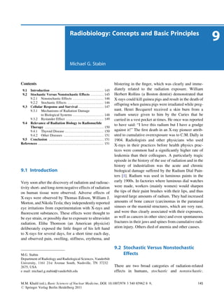 Radiobiology: Concepts and Basic Principles
                                                                                                                                                                               9
                                                             Michael G. Stabin



Contents                                                                                                           blistering in the ﬁnger, which was clearly and imme-
  9.1 Introduction . . . . . . . . . . . . . . . . . . . . . . . . . . . . . . . . . . . . . . . . 145             diately related to the radiation exposure. William
  9.2 Stochastic Versus Nonstochastic Effects . . . . . . . . . . 145                                              Herbert Rollins (a Boston dentist) demonstrated that
      9.2.1 Nonstochastic Effects . . . . . . . . . . . . . . . . . . . . . . . 146                                X-rays could kill guinea pigs and result in the death of
      9.2.2 Stochastic Effects . . . . . . . . . . . . . . . . . . . . . . . . . . . 146
                                                                                                                   offspring when guinea pigs were irradiated while preg-
 9.3 Cellular Response and Survival . . . . . . . . . . . . . . . . . . . 147
      9.3.1 Mechanisms of Radiation Damage                                                                         nant. Henri Becquerel received a skin burn from a
               to Biological Systems . . . . . . . . . . . . . . . . . . . . . . . 148                             radium source given to him by the Curies that he
      9.3.2 Bystander Effect . . . . . . . . . . . . . . . . . . . . . . . . . . . . 149                           carried in a vest pocket at times. He once was reported
 9.4 Relevance of Radiation Biology to Radionuclide
                                                                                                                   to have said: “I love this radium but I have a grudge
      Therapy . . . . . . . . . . . . . . . . . . . . . . . . . . . . . . . . . . . . . . . . . . . . 150
      9.4.1 Thyroid Disease . . . . . . . . . . . . . . . . . . . . . . . . . . . . . 150                          against it!” The ﬁrst death in an X-ray pioneer attrib-
      9.4.2 Other Diseases . . . . . . . . . . . . . . . . . . . . . . . . . . . . . . 151                         uted to cumulative overexposure was to C.M. Dally in
 9.5 Conclusion . . . . . . . . . . . . . . . . . . . . . . . . . . . . . . . . . . . . . . . . . 151              1904. Radiologists and other physicians who used
References . . . . . . . . . . . . . . . . . . . . . . . . . . . . . . . . . . . . . . . . . . . . . . . . . 151
                                                                                                                   X-rays in their practices before health physics prac-
                                                                                                                   tices were common had a signiﬁcantly higher rate of
                                                                                                                   leukemia than their colleagues. A particularly tragic
                                                                                                                   episode in the history of the use of radiation and in the
                                                                                                                   history of industrialism was the acute and chronic
9.1 Introduction                                                                                                   biological damage suffered by the Radium Dial Pain-
                                                                                                                   ters [1]. Radium was used in luminous paints in the
Very soon after the discovery of radiation and radioac-                                                            early 1900s. In factories where luminous dial watches
tivity short- and long-term negative effects of radiation                                                          were made, workers (mainly women) would sharpen
on human tissue were observed. Adverse effects of                                                                  the tips of their paint brushes with their lips, and thus
X-rays were observed by Thomas Edison, William J.                                                                  ingested large amounts of radium. They had increased
Morton, and Nikola Tesla; they independently reported                                                              amounts of bone cancer (carcinomas in the paranasal
eye irritations from experimentation with X-rays and                                                               sinuses or the mastoid structures, which are very rare,
ﬂuorescent substances. These effects were thought to                                                               and were thus clearly associated with their exposures,
be eye strain, or possibly due to exposure to ultraviolet                                                          as well as cancers in other sites) and even spontaneous
radiation. Elihu Thomson (an American physicist)                                                                   fractures in their jaws and spines from cumulative radi-
deliberately exposed the little ﬁnger of his left hand                                                             ation injury. Others died of anemia and other causes.
to X-rays for several days, for a short time each day,
and observed pain, swelling, stiffness, erythema, and

                                                                                                                   9.2 Stochastic Versus Nonstochastic
M.G. Stabin                                                                                                            Effects
Department of Radiology and Radiological Sciences, Vanderbilt
University, 1161 21st Avenue South, Nashville, TN 37232
2675, USA                                                                                                          There are two broad categories of radiation-related
e mail: michael.g.stabin@vanderbilt.edu                                                                            effects in humans, stochastic and nonstochastic.


M.M. Khalil (ed.), Basic Sciences of Nuclear Medicine, DOI: 10.1007/978 3 540 85962 8 9,                                                                                145
# Springer Verlag Berlin Heidelberg 2011
 
