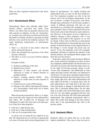 146                                                                                                        M.G. Stabin

There are three important characteristics that distin-      degree of specialization.” So, rapidly dividing and
guish them.                                                 unspecialized cells, as a rule, are the most radiosensi-
                                                            tive. Two important examples are cells in the red
                                                            marrow and in the developing embryo/fetus. In the
9.2.1 Nonstochastic Effects                                 case of marrow, a number of progenitor cells which,
                                                            through many generations of cell division, produce a
                                                            variety of different functional cells that are very
Nonstochastic effects (now ofﬁcially called “deter-
                                                            specialized (e.g., red blood cells, lymphocytes, leuko-
ministic effects,” previously also called “acute
                                                            cytes, platelets). Some of these functional cells do not
effects”) are effects that are generally observed soon
                                                            divide at all, and are thus themselves quite radioresis-
after exposure to radiation. As they are “nonstochas-
                                                            tant. However, if the marrow receives a high dose of
tic” in nature, they will always be observed (if the dose
                                                            radiation, damage to these progenitor cells is very
threshold is exceeded), and there is generally no doubt
                                                            important to the health of the organism. As we will
that they were caused by the radiation exposure. The
                                                            see shortly, if these cells are affected, in a short period
major identifying characteristics of nonstochastic
                                                            this will be manifested in a measurable decrease in the
effects are:
                                                            number of formed elements in the peripheral blood. If
1. There is a threshold of dose below which the             the damage is severe enough, the person may not
   effects will not be observed.                            survive. If not, the progenitor cells will eventually
2. Above this threshold, the magnitude of the effect        repopulate and begin to replenish the numbers of the
   increases with dose.                                     formed elements, and subsequent blood samples will
3. The effect is clearly associated with the radiation      show this recovery process.
   exposure.                                                   In the fetus, organs and systems develop at different
                                                            rates. At the moment of conception, of course, we have
   Examples include:
                                                            one completely undifferentiated cell that becomes two
    Erythema (reddening of the skin)                       cells after one division, then four then eight, and so on.
    Epilation (loss of hair)                               As the rapid cell division proceeds, groups of cells
    Depression of bone marrow cell division                “receive their assignments” and differentiate to form
     (observed in counts of formed elements in              organs and organ systems, still with a very rapid rate of
     peripheral blood)                                      cell division. At some point, individual organs become
    Nausea, vomiting, diarrhea (NVD)         often         well deﬁned and formed, and cell division slows as the
     observed in victims after an acute exposure to         fetus simply adds mass. But while differentiation and
     radiation                                              early rapid cell division is occurring, these cells are
    Central nervous system (CNS) damage                    quite radiosensitive, and a high dose to the fetus may
    Damage to the unborn child (physical deformi-          cause fetal death, or damage to individual fetal struc-
     ties), microcephaly (small head size at birth),        tures. This is discussed further below. On the other
     mental retardation                                     hand, in an adult, cells of the CNS (brain tissue, spinal
                                                            cord, etc.) are very highly specialized and have very
   When discussing nonstochastic effects, it is impor-      low, or no, rate of division. The CNS is thus particularly
tant to note that some organs are more radiosensitive       radioresistant. One important nonstochastic effect is
than others. The so-called law of Bergonie and              death. This results from damage to the bone marrow
Tribondeau [2] states that cells tend to be radiosensi-     (ﬁrst), then to the gastrointestinal tract, then to the
tive if they have three properties:                         nervous system.
 Cells have a high division rate.
 Cells have a long dividing future.
 Cells are of an unspecialized type.                       9.2.2 Stochastic Effects
   A concise way of stating the law might be to say
that “the radiosensitivity of a cell type is proportional   Stochastic effects are effects that are, as the name
to its rate of division and inversely proportional to its   implies, probabilistic. They may or may not occur in
 