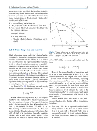 9   Radiobiology: Concepts and Basic Principles                                                                          147

any given exposed individual. These effects generally
manifest many years, even decades, after the radiation
exposure (and were once called “late effects”). Their
major characteristics, in direct contrast with those for
nonstochastic effects, are:
                                                                               100
1. A threshold may not be observed.




                                                           Log cell survival
                                                                                                         aD
2. The probability of the effect increases with dose.
3. You cannot deﬁnitively associate the effect with                                                     b D2
   the radiation exposure.                                                     10−1     High LET
    Examples include:
     Cancer induction
                                                                               10−2
     Genetic effects (offspring of irradiated indivi-
      duals)                                                                                   a           Low LET
                                                                                               b
                                                                               10−3
                                                                                   0       4           8            12   16
                                                                                                   Dose (Gy)
9.3 Cellular Response and Survival
                                                           Fig. 9.1 Typical cell survival curve after exposure to low and
                                                           high LET radiation. From Annals of the ICRP, Volume 37,
Much information on the biological effects of radia-       Issues 2 4, Pages 1 332 , 2007 with permission
tion has been obtained for many years through the use
of direct experiments on cell cultures. It is of course    of low LET will have a more complicated curve, of the
far easier to control the experiment and the variables     form:
involved when the radiation source can be carefully
                                                                                             h                      i
modulated, the system under study can be simple and                                                        D=D0 n
                                                                                       S ¼ S0 1 À ð1 À e       Þ
uniform, and the results can be evaluated over almost
any period of time desired (days to weeks, or even
over microseconds, such as in the study of free radical        Here n is the assumed number of targets that need
formation and reaction [3]). After exposure of a group     to be hit in order to inactivate a cell. If n ¼ 1, the
of cells to radiation, the most common concept to          equation reduces to the simpler form shown above.
study is that of cell survival. Typically, the natural     The usual curve, however, has a “shoulder,” indicating
logarithm of the surviving fraction of irradiated cells    that a certain amount of dose must be received before
is plotted against the dose received.                      any signiﬁcant effect on cell survival is seen. At higher
    As shown in Fig. 9.1, the simplest survival curve is   doses, the curve attains the usual linear shape with
a single exponential, and can be formulated as:            slope À1/D0. If the linear portion is extrapolated
                                                           back to zero dose, it will intercept the y-axis at the
                                                           “extrapolation number” n, which is numerically equal
                      S ¼ S0 e   D=D0
                                                           to the number of targets assumed to be relevant to the
                                                           cells’ survival.
   Here S is the surviving fraction, S0 is the original
                                                               Several factors affect the shape of the dose
number of cells irradiated, D is the dose received, and
                                                           response function other than the LET of the radiation,
D0 is the negative reciprocal of the slope of the curve,
                                                           including:
and is called the mean lethal dose. When cells receive
dose D0, the surviving fraction is 0.37, which is 1/e.      Dose rate the LD50 of a population of cells will
This dose may also be referred to as the D37 dose, just      clearly increase as the dose rate at which a ﬁxed
as we deﬁne the LD50, the lethal dose of radiation that      dose D is delivered is decreased. Cells have a
will kill half of a population. Generally speaking,          considerable capacity to repair radiation damage,
particles with a high linear energy transfer (LET)           and if time is allowed for repair, more radiation can
will show this form of a survival curve, while those         be tolerated.
 
