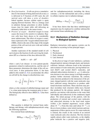 148                                                                                                            M.G. Stabin

 Dose fractionation if cells are given a cumulative             and for radiopharmaceuticals (including the decay
  dose D, but instead of being delivered all at once, it         constant, l, for the radionuclide and a term m related
  is delivered in N fractions of D/N each, the cell              to cellular response rate to radiation damage:
  survival curve will show a series of shoulders                                                               
  linked together, because cellular repair is again                                                 DTRT l
                                                                          BEDTRT   ¼ DTRT 1 þ
  ongoing between fractions. This is a strategy used                                             ðm þ lÞða=bÞ
  in radiation therapy procedures to allow healthy
  tissues time for repair while still delivering an                 It has been shown that that these radiobiological
  ultimately lethal dose to the tumor tissues.                   arguments may be employed to combine radionuclide
 Presence of oxygen dissolved oxygen in tissue                  and external beam radiotherapy [8].
  causes the tissue to be sensitive to radiation. Hyp-
  oxic cells have been shown to be considerably
                                                                 9.3.1 Mechanisms of Radiation Damage
  more radioresistant. The effect of oxygen is some-
  times expressed as the “oxygen enhancement ratio”                    to Biological Systems
  (OER), which is the ratio of the slope of the straight
  portion of the cell survival curve with and without            Radiation interactions with aqueous systems can be
  oxygen present.                                                described as occurring in four principal stages:
   Another expression of the standard model of cell              1.   Physical
survival gives the fraction of cells surviving the irradi-       2.   Prechemical
ation (SF) as a function of the dose delivered (D):              3.   Early chemical
                                                                 4.   Late chemical
                 lnðSFÞ ¼ ÀaD À bD2
                                                                    In the physical stage of water radiolysis, a primary
where a and b are disease- or even patient-speciﬁc               charged particle interacts through elastic and inelastic
parameters related to radiosensitivity, and the ratio of         collisions. Inelastic collisions result in the ionization
these parameters determines the shape of the cell sur-           and excitation of water molecules, leaving behind ion-
vival curve. A dose protraction factor, G, has been              ized (H2O+) and excited (H2O*) molecules, and
added to this model [4, 5] to accommodate the effect             unbound subexcitation electrons (e sub). A subexcita-
on cell kill by the change in absorbed dose rate:                tion electron is one whose energy is not high enough to
                                                                 produce further electronic transitions. By contrast,
                  Z1          Zt                                 some electrons produced in the interaction of the pri-
            2          _           _         mðt t0 Þ
         G¼ 2          DðtÞ        Dðt0 Þe              dt0 dt   mary charged particle with the water molecules may
           D                                                     have sufﬁcient energy themselves to produce addi-
                  0           0
                                                                 tional electronic transitions. These electrons may pro-
where m is the constant of sublethal damage repair and           duce secondary track structures (delta rays), beyond
t’ is a time point during the treatment prior to time t.         that produced by the primary particle. All charged
The biologically effective dose (BED) [6, 7] has been            particles can interact with electrons in the water both
deﬁned as:                                                       individually and collectively in the condensed, liquid
                                                                 phase. The initial passage of the particle, with the
                                   lnðSFÞ                        production of ionized and excited water molecules
                   BED ¼ À
                                      a                          and subexcited electrons in the local track region
                                                                 (within a few hundred angstroms), occurs within
   This quantity is deﬁned for external beam radio-              about 10 15 s. From this time until about 10 12 s, in
therapy and therapy with radiopharmaceuticals using              the prechemical phase, some initial reactions and rear-
the following equations:                                         rangements of these species occur. If a water molecule
   For external beam radiotherapy:                               is ionized, this results in the creation of an ionized
                                                               water molecule and a free electron. The free electron
                                          DEBT =n
           BEDEBT ¼ DEBT               1þ                        rapidly attracts other water molecules, as the slightly
                                           a=b
                                                                 polar molecule has a positive and negative pole,
 