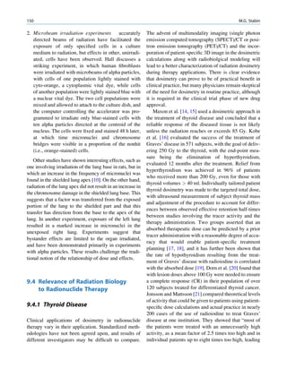 150                                                                                                          M.G. Stabin

2. Microbeam irradiation experiments         accurately       The advent of multimodality imaging (single photon
   directed beams of radiation have facilitated the           emission computed tomography (SPECT)/CT or posi-
   exposure of only speciﬁed cells in a culture               tron emission tomography (PET)/CT) and the incor-
   medium to radiation, but effects in other, unirradi-       poration of patient-speciﬁc 3D image in the dosimetric
   ated, cells have been observed. Hall discusses a           calculations along with radiobiolgical modeling will
   striking experiment, in which human ﬁbroblasts             lead to a better characterization of radiation dosimetry
   were irradiated with microbeams of alpha particles,        during therapy applications. There is clear evidence
   with cells of one population lightly stained with          that dosimetry can prove to be of practical beneﬁt in
   cyto-orange, a cytoplasmic vital dye, while cells          clinical practice, but many physicians remain skeptical
   of another population were lightly stained blue with       of the need for dosimetry in routine practice, although
   a nuclear vital dye. The two cell populations were         it is required in the clinical trial phase of new drug
   mixed and allowed to attach to the culture dish, and       approval.
   the computer controlling the accelerator was pro-              Maxon et al. [14, 15] used a dosimetric approach in
   grammed to irradiate only blue-stained cells with          the treatment of thyroid disease and concluded that a
   ten alpha particles directed at the centroid of the        reliable response of the diseased tissue is not likely
   nucleus. The cells were ﬁxed and stained 48 h later,       unless the radiation reaches or exceeds 85 Gy. Kobe
   at which time micronuclei and chromosome                   et al. [16] evaluated the success of the treatment of
   bridges were visible in a proportion of the nonhit         Graves’ disease in 571 subjects, with the goal of deliv-
   (i.e., orange-stained) cells.                              ering 250 Gy to the thyroid, with the end-point mea-
                                                              sure being the elimination of hyperthyroidism,
   Other studies have shown interesting effects, such as
                                                              evaluated 12 months after the treatment. Relief from
one involving irradiation of the lung base in rats, but in
                                                              hyperthyroidism was achieved in 96% of patients
which an increase in the frequency of micronuclei was
                                                              who received more than 200 Gy, even for those with
found in the shielded lung apex [10]. On the other hand,
                                                              thyroid volumes  40 ml. Individually tailored patient
radiation of the lung apex did not result in an increase in
                                                              thyroid dosimetry was made to the targeted total dose,
the chromosome damage in the shielded lung base. This
                                                              with ultrasound measurement of subject thyroid mass
suggests that a factor was transferred from the exposed
                                                              and adjustment of the procedure to account for differ-
portion of the lung to the shielded part and that this
                                                              ences between observed effective retention half-times
transfer has direction from the base to the apex of the
                                                              between studies involving the tracer activity and the
lung. In another experiment, exposure of the left lung
                                                              therapy administration. Two groups asserted that an
resulted in a marked increase in micronuclei in the
                                                              absorbed therapeutic dose can be predicted by a prior
unexposed right lung. Experiments suggest that
                                                              tracer administration with a reasonable degree of accu-
bystander effects are limited to the organ irradiated,
                                                              racy that would enable patient-speciﬁc treatment
and have been demonstrated primarily in experiments
                                                              planning [17, 18], and it has further been shown that
with alpha particles. These results challenge the tradi-
                                                              the rate of hypothyroidism resulting from the treat-
tional notion of the relationship of dose and effects.
                                                              ment of Graves’ disease with radioiodine is correlated
                                                              with the absorbed dose [19]. Dorn et al. [20] found that
                                                              with lesion doses above 100 Gy were needed to ensure
9.4 Relevance of Radiation Biology                            a complete response (CR) in their population of over
    to Radionuclide Therapy                                   120 subjects treated for differentiated thyroid cancer.
                                                              Jonsson and Mattsson [21] compared theoretical levels
                                                              of activity that could be given to patients using patient-
9.4.1 Thyroid Disease                                         speciﬁc dose calculations and actual practice in nearly
                                                              200 cases of the use of radioiodine to treat Graves’
Clinical applications of dosimetry in radionuclide            disease at one institution. They showed that “most of
therapy vary in their application. Standardized meth-         the patients were treated with an unnecessarily high
odologies have not been agreed upon, and results of           activity, as a mean factor of 2.5 times too high and in
different investigators may be difﬁcult to compare.           individual patients up to eight times too high, leading
 