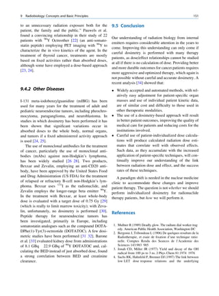 9   Radiobiology: Concepts and Basic Principles                                                                     151

to an unnecessary radiation exposure both for the        9.5 Conclusion
patient, the family and the public.” Pauwels et al.
found a convincing relationship in their study of 22
                                                         Our understanding of radiation biology from internal
patients with 90Y Octreother [22] (an anti-somato-
                                                         emitters requires considerable attention in the years to
statin peptide) employing PET imaging with 86Y to
                                                         come. Improving this understanding can only come if
characterize the in vivo kinetics of the agent. In the
                                                         careful dosimetry is performed with many therapy
treatment of thyroid cancer, treatments are mostly
                                                         patients, as dose/effect relationships cannot be studied
based on ﬁxed activities rather than absorbed doses,
                                                         at all if there is no calculation of dose. Providing better
although some have employed a dose-based approach
                                                         and more durable outcomes for cancer patients requires
[23, 24].
                                                         more aggressive and optimized therapy, which again is
                                                         not possible without careful and accurate dosimetry. A
                                                         recent analysis [34] showed that:
9.4.2 Other Diseases                                      Widely accepted and automated methods, with rel-
                                                           atively easy adjustment for patient-speciﬁc organ
I-131 meta-iodobenzylguanidine (mIBG) has been             masses and use of individual patient kinetic data,
used for many years for the treatment of adult and         are of similar cost and difﬁculty to those used in
pediatric neuroendocrine tumors, including pheochro-       other therapeutic modalities.
mocytoma, paraganglioma, and neuroblastoma. In            The use of a dosimetry-based approach will result
studies in which dosimetry has been performed it has       in better patient outcomes, improving the quality of
been shown that signiﬁcant variations occur in             medical care for patients and reducing costs for the
absorbed doses to the whole body, normal organs,           institutions involved.
and tumors if a ﬁxed administered activity approach       Careful use of patient-individualized dose calcula-
is used [24, 25].                                          tions will produce calculated radiation dose esti-
    The use of monoclonal antibodies for the treatment     mates that correlate well with observed effects.
of cancer, particularly the use of monoclonal anti-        Such data, as they accumulate with the increased
bodies (mAbs) against non-Hodgkin’s lymphoma,              application of patient-speciﬁc techniques, will con-
has been widely studied [26 28]. Two products,             tinually improve our understanding of the link
Bexxar and Zevalin, employing an anti-CD20 anti-           between radiation dose and effect, and the success
body, have been approved by the United States Food         rates of these techniques.
and Drug Administration (US FDA) for the treatment          A paradigm shift is needed in the nuclear medicine
of relapsed or refractory B-cell non-Hodgkin’s lym-      clinic to accommodate these changes and improve
phoma. Bexxar uses 131I as the radionuclide, and         patient therapy. The question is not whether we should
Zevalin employs the longer-range beta emitter 90Y.       perform individualized dosimetry for radionuclide
In the treatment with Bexxar, at least whole-body        therapy patients, but how we will perform it.
dose is evaluated with a target dose of 0.75 Gy [29]
(which is really to limit marrow toxicity); with Zeva-
lin, unfortunately, no dosimetry is performed [30].      References
Peptide therapy for neuroendocrine tumors has
been investigated, primarily in Europe, including
somatostatin analogues such as the compound DOTA-         1. Mullner R (1989) Deadly glow. The radium dial worker trag
                                                             edy. American Public Health Association, Washington DC
DPhe(1)-Tyr(3)-octreotide (DOTATOC). A few dosi-          2. Bergonie J, Tribondeau L (1906) De quelques resultats de la
metric studies have been performed [31 32]. Barone           Radiotherapie, et esaie de ﬁxation d’une technique ratio
et al. [33] evaluated kidney dose from administrations       nelle. Comptes Rendu des Seances de l’Academie des
of 8.1 GBq 22.9 GBq of 90Y DOTATOC and, cal-                 Sciences 143:983 985
                                                          3. Jonah CD, Miller JR (1977) Yield and decay of the OH
culating the BED instead of just absorbed dose, found        radical from 100 ps to 3 ns. J Phys Chem 81:1974 1976
a strong correlation between BED and creatinine           4. Sachs RK, Hahnfeld P, Brenner DJ (1997) The link between
clearance.                                                   low LET dose response relations and the underlying
 
