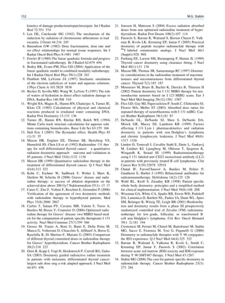 152                                                                                                                    M.G. Stabin

      kinetics of damage production/repair/misrepair. Int J Radiat   21. Jonsson H, Mattsson S (2004) Excess radiation absorbed
      Biol 72:351 374                                                    doses from non optimised radioiodine treatment of hyper
 5.   Lea DE, Catcheside DG (1942) The mechanism of the                  thyroidism. Radiat Prot Dosim 108(2):107 114
      induction by radiation of chromosome abberations in trad       22. Pauwels S, Barone R, Walrand S, Borson Chazot F, Valk
      escantia. J Genet 44:216 245                                       ema R, Kvols LK, Krenning EP, Jamar F (2005) Practical
 6.   Barendson GW (1982) Dose fractionation, dose rate and              dosimetry of peptide receptor radionuclide therapy with
                                                                         90
      iso effect relationships for normal tissue responses. Int J           Y labeled somatostatin analogs. J Nucl Med 46(1
      Radiat Oncol Biol Phys 8:1981 1987                                 (Suppl)):92S 98S
 7.   Fowler JF (1989) The linear quadratic formula and progress     23. Furhang EE, Larson SM, Buranapong P, Humm JL (1999)
      in fractionated radiotherapy. Br J Radiol 62:679 694               Thyroid cancer dosimetry using clearance ﬁtting. J Nucl
 8.   Bodey RK, Evans PM, Flux GD (2004) Application of the              Med 40(1):131 136
      linear quadratic model to combined modality radiotherapy.      24. Maxon HR, Thomas SR, Samaratunga RC (1997) Dosimet
      Int J Radiat Oncol Biol Phys 59(1):228 241                         ric considerations in the radioiodine treatment of macrome
 9.   Pimblott SM, LaVerne JA (1997) Stochastic simulation               tastases and micrometastases from differentiated thyroid
      of the electron radiolysis of water and aqueous solutions.         cancer. Thyroid 7(2):183 187
      J Phys Chem A 101:5828 5838                                    25. Monsieurs M, Brans B, Bacher K, Dierckx R, Thierens H
10.   Becker D, Sevilla MD, Wang W, LaVere T (1997) The role             (2002) Patient dosimetry for I 131 MIBG therapy for neu
      of waters of hydration in direct effect radiation damage to        roendocrine tumours based on I 123 MIBG scans. Eur J
      DNA. Radiat Res 148:508 510                                        Nucl Med Mol Imaging 29(12):1581 1587
11.   Wright HA, Magee JL, Hamm RN, Chatterjee A, Turner JE,         26. Flux GD, Guy MJ, Papavasileiou P, South C, Chittenden SJ,
      Klots CE (1985) Calculations of physical and chemical              Flower MA, Meller ST (2003) Absorbed dose ratios for
      reactions produced in irradiated water containing DNA.             repeated therapy of neuroblastoma with I 131 mIBG. Can
      Radiat Prot Dosimetry 13:133 136                                   cer Biother Radiopharm 18(1):81 87
12.   Turner JE, Hamm RN, Ritchie RH, Bolch WE (1994)                27. DeNardo GL, DeNardo SJ, Shen S, DeNardo DA,
      Monte Carlo track structure calculations for aqueous solu          Mirick GR, Macey DJ, Lamborn KR (1999) Factors
      tions containing biomolecules. Basic Life Sci 63:155 166           affecting I 131 Lym 1 pharmacokinetics and radiation
13.   Hall Eric J (2003) The Bystander effect. Health Phys 85            dosimetry in patients with non Hodgkin’s lymphoma
      (1):31 35                                                          and chronic lymphocytic leukemia. J Nucl Med 40(8):
14.   Maxon HR, Englaro EE, Thomas SR, Hertzberg VS,                     1317 1326
      Hinnefeld JD, Chen LS et al (1992) Radioiodine 131 ther        28. Linden O, Tennvall J, Cavallin Stahl E, Darte L, Garkavij
      apy for well differentiated thyroid cancer a quantitative          M, Lindner KJ, Ljungberg M, Ohlsson T, Sjogreen K,
      radiation dosimetric approach outcome and validation in            Wingardh K, Strand SE (1999) Radioimmunotherapy
      85 patients. J Nucl Med 33(6):1132 1136                            using I 131 labeled anti CD22 monoclonal antibody (LL2)
15.   Maxon HR (1999) Quantitative radioiodine therapy in the            in patients with previously treated B cell lymphomas. Clin
      treatment of differentiated thyroid cancer. Q J Nucl Med           Cancer Res 5(10):3287S 3291S
      43(4):313 323                                                  29. Chatal JF, FaivreChauvet A, Bardies M, Peltier P,
16.   Kobe C, Eschner W, Sudbrock F, Weber I, Marx K,                    Gautherot E, Barbet J (1995) Bifunctional antibodies for
      Dietlein M, Schicha H (2008) Graves’ disease and radio             radioimmunotherapy. Hybridoma 14(2):125 128
      iodine therapy: is success of ablation dependent on the        30. Wahl RL, Kroll S, Zasadny KR (1998) Patient speciﬁc
      achieved dose above 200 Gy? Nuklearmedizin 47(1): 13 17            whole body dosimetry: principles and a simpliﬁed method
17.   Canzi C, Zito F, Voltini F, Reschini E, Gerundini P (2006)         for clinical implementation. J Nucl Med 39(8):14S 20S
      Veriﬁcation of the agreement of two dosimetric methods         31. Wiseman GA, White CA, Sparks RB, Erwin WD, Podoloff
      with radioiodine therapy in hyperthyroid patients. Med             DA, Lamonica D, Bartlett NL, Parker JA, Dunn WL, Spies
      Phys 33(8):2860 2867                                               SM, Belanger R, Witzig TE, Leigh BR (2001) Biodistribu
18.   Carlier T, Salaun PY, Cavarec MB, Valette F, Turzo A,              tion and dosimetry results from a phase III prospectively
      Bardies M, Bizais Y, Couturier O (2006) Optimized radio            randomized controlled trial of Zevalin (TM) radioimmu
      iodine therapy for Graves’ disease: two MIRD based mod             notherapy for low grade, follicular, or transformed B
      els for the computation of patient speciﬁc therapeutic I 131       cell non Hodgkin’s lymphoma. Crit Rev Oncol Hematol
      activity. Nucl Med Commun 27(7):559 566                            39(1 2):181 194
19.   Grosso M, Traino A, Boni G, Banti E, Della Porta M,            32. Cremonesi M, Ferrari M, Chinol M, Bartolomei M, Stabin
      Manca G, Volterrani D, Chiacchio S, AlSharif A, Borso E,           MG, Sacco E, Fiorenza M, Tosi G, Paganelli G (2000)
      Raschilla R, Di Martino F, Mariani G (2005) Comparison             Dosimetry in radionuclide therapies with Y 90 conjugates:
      of different thyroid committed doses in radioiodine therapy        the IEO experience. Q J Nucl Med 44(4):325 332
      for Graves’ hyperthyroidism. Cancer Biother Radiopharm         33. Barone R, Walrand S, Valkema R, Kvols L, Smith C,
      20(2):218 223                                                      Krenning EP, Jamar F, Pauwels S (2002) Correlation
20.   Dorn R, Kopp J, Vogt H, Heidenreich P, Carroll RG, Gulec           between acute red marrow (RM) toxicity and RM exposure
      SA (2003) Dosimetry guided radioactive iodine treatment            during Y 90 SMT487 therapy. J Nucl Med 43:1267
      in patients with metastatic differentiated thyroid cancer:     34. Stabin MG (2008) The case for patient speciﬁc dosimetry in
      largest safe dose sing a risk adapted approach. J Nucl Med         radionuclide therapy. Cancer Biother Radiopharm 23(3):
      44:451 456                                                         273 284
 
