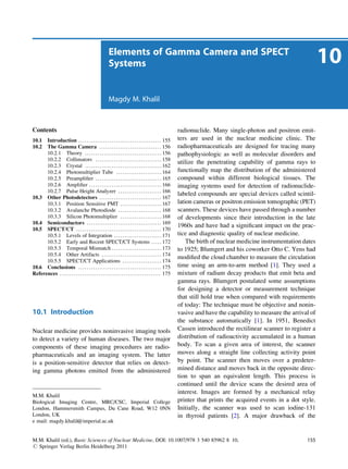 Elements of Gamma Camera and SPECT
                                                             Systems                                                                                                          10
                                                             Magdy M. Khalil



Contents                                                                                                           radionuclide. Many single-photon and positron emit-
10.1  Introduction . . . . . . . . . . . . . . . . . . . . . . . . . . . . . . . . . . . . . . . . 155             ters are used in the nuclear medicine clinic. The
10.2  The Gamma Camera . . . . . . . . . . . . . . . . . . . . . . . . . . . . . . 156                             radiopharmaceuticals are designed for tracing many
      10.2.1 Theory . . . . . . . . . . . . . . . . . . . . . . . . . . . . . . . . . . . . . 156                  pathophysiologic as well as molecular disorders and
      10.2.2 Collimators . . . . . . . . . . . . . . . . . . . . . . . . . . . . . . . . 158
                                                                                                                   utilize the penetrating capability of gamma rays to
      10.2.3 Crystal . . . . . . . . . . . . . . . . . . . . . . . . . . . . . . . . . . . . . 162
      10.2.4 Photomultiplier Tube . . . . . . . . . . . . . . . . . . . . . . 164                                  functionally map the distribution of the administered
      10.2.5 Preampliﬁer . . . . . . . . . . . . . . . . . . . . . . . . . . . . . . . . 165                       compound within different biological tissues. The
      10.2.6 Ampliﬁer . . . . . . . . . . . . . . . . . . . . . . . . . . . . . . . . . . . 166                    imaging systems used for detection of radionuclide-
      10.2.7 Pulse Height Analyzer . . . . . . . . . . . . . . . . . . . . . 166
                                                                                                                   labeled compounds are special devices called scintil-
10.3 Other Photodetectors . . . . . . . . . . . . . . . . . . . . . . . . . . . . . . 167
      10.3.1 Position Sensitive PMT . . . . . . . . . . . . . . . . . . . . 167                                    lation cameras or positron emission tomographic (PET)
      10.3.2 Avalanche Photodiode . . . . . . . . . . . . . . . . . . . . . 168                                    scanners. These devices have passed through a number
      10.3.3 Silicon Photomultiplier . . . . . . . . . . . . . . . . . . . . 168                                   of developments since their introduction in the late
10.4 Semiconductors . . . . . . . . . . . . . . . . . . . . . . . . . . . . . . . . . . . . 169
                                                                                                                   1960s and have had a signiﬁcant impact on the prac-
10.5 SPECT/CT . . . . . . . . . . . . . . . . . . . . . . . . . . . . . . . . . . . . . . . . . 170
      10.5.1 Levels of Integration . . . . . . . . . . . . . . . . . . . . . . . 171                               tice and diagnostic quality of nuclear medicine.
      10.5.2 Early and Recent SPECT/CT Systems . . . . . 172                                                           The birth of nuclear medicine instrumentation dates
      10.5.3 Temporal Mismatch . . . . . . . . . . . . . . . . . . . . . . . . 173                                 to 1925; Blumgert and his coworker Otto C. Yens had
      10.5.4 Other Artifacts . . . . . . . . . . . . . . . . . . . . . . . . . . . . . 174
                                                                                                                   modiﬁed the cloud chamber to measure the circulation
      10.5.5 SPECT/CT Applications . . . . . . . . . . . . . . . . . . . 174
10.6 Conclusions . . . . . . . . . . . . . . . . . . . . . . . . . . . . . . . . . . . . . . . . 175               time using an arm-to-arm method [1]. They used a
References . . . . . . . . . . . . . . . . . . . . . . . . . . . . . . . . . . . . . . . . . . . . . . . . . 175   mixture of radium decay products that emit beta and
                                                                                                                   gamma rays. Blumgert postulated some assumptions
                                                                                                                   for designing a detector or measurement technique
                                                                                                                   that still hold true when compared with requirements
                                                                                                                   of today: The technique must be objective and nonin-
10.1 Introduction                                                                                                  vasive and have the capability to measure the arrival of
                                                                                                                   the substance automatically [1]. In 1951, Benedict
Nuclear medicine provides noninvasive imaging tools                                                                Cassen introduced the rectilinear scanner to register a
to detect a variety of human diseases. The two major                                                               distribution of radioactivity accumulated in a human
components of these imaging procedures are radio-                                                                  body. To scan a given area of interest, the scanner
pharmaceuticals and an imaging system. The latter                                                                  moves along a straight line collecting activity point
is a position-sensitive detector that relies on detect-                                                            by point. The scanner then moves over a predeter-
ing gamma photons emitted from the administered                                                                    mined distance and moves back in the opposite direc-
                                                                                                                   tion to span an equivalent length. This process is
                                                                                                                   continued until the device scans the desired area of
                                                                                                                   interest. Images are formed by a mechanical relay
M.M. Khalil
Biological Imaging Centre, MRC/CSC, Imperial College                                                               printer that prints the acquired events in a dot style.
London, Hammersmith Campus, Du Cane Road, W12 0NN                                                                  Initially, the scanner was used to scan iodine-131
London, UK                                                                                                         in thyroid patients [2]. A major drawback of the
e mail: magdy.khalil@imperial.ac.uk


M.M. Khalil (ed.), Basic Sciences of Nuclear Medicine, DOI: 10.1007/978 3 540 85962 8 10,                                                                              155
# Springer Verlag Berlin Heidelberg 2011
 