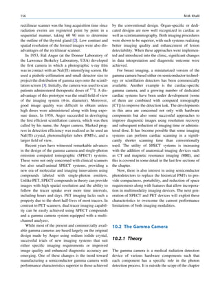 156                                                                                                        M.M. Khalil

rectilinear scanner was the long acquisition time since     by the conventional design. Organ-speciﬁc or dedi-
radiation events are registered point by point in a         cated designs are now well recognized in cardiac as
sequential manner, taking 60 90 min to determine            well as scintimammography. Both imaging procedures
the outline of the thyroid gland [2]. Low contrast and      were shown to be superior, with such systems realizing
spatial resolution of the formed images were also dis-      better imaging quality and enhancement of lesion
advantages of the rectilinear scanner.                      detectability. When these approaches were implemen-
    In 1953, Hal Anger (at the Donner Laboratory of         ted and introduced into the clinic, signiﬁcant changes
the Lawrence Berkeley Laboratory, USA) developed            in data interpretation and diagnostic outcome were
the ﬁrst camera in which a photographic x-ray ﬁlm           achieved.
was in contact with an NaI(Tl) intensifying screen. He         For breast imaging, a miniaturized version of the
used a pinhole collimation and small detector size to       gamma camera based either on semiconductor technol-
project the distribution of gamma rays onto the scintil-    ogy or scintillation detectors has been commercially
lation screen [3]. Initially, the camera was used to scan   available. Another example is the cardiac-speciﬁc
patients administered therapeutic doses of 131I. A dis-     gamma camera, and a growing number of dedicated
advantage of this prototype was the small ﬁeld of view      cardiac systems have been under development (some
of the imaging system (4-in. diameter). Moreover,           of them are combined with computed tomography
good image quality was difﬁcult to obtain unless            [CT]) to improve the detection task. The developments
high doses were administered along with long expo-          in this area are concerned not only with hardware
sure times. In 1958, Anger succeeded in developing          components but also some successful approaches to
the ﬁrst efﬁcient scintillation camera, which was then      improve diagnostic images using resolution recovery
called by his name, the Anger camera. Marked prog-          and subsequent reduction of imaging time or adminis-
ress in detection efﬁciency was realized as he used an      tered dose. It has become possible that some imaging
NaI(Tl) crystal, photomultiplier tubes (PMTs), and a        systems can perform cardiac scanning in a signiﬁ-
larger ﬁeld of view.                                        cantly shorter scanning time than conventionally
    Recent years have witnessed remarkable advances         used. The utility of SPECT systems is increasing
in the design of the gamma camera and single-photon         with the addition of anatomical imaging devices such
emission computed tomographic (SPECT) systems.              as CT and magnetic resonance imaging (MRI), and
These were not only concerned with clinical scanners        this is covered in some detail in the last few sections of
but also small-animal SPECT systems, providing a            the chapter.
new era of molecular and imaging innovations using             Now, there is also interest in using semiconductor
compounds labeled with single-photon emitters.              photodetectors to replace the historical PMTs to pro-
Unlike PET, SPECT compounds in theory can provide           vide compactness, portability, and reduction of space
images with high spatial resolution and the ability to      requirements along with features that allow incorpora-
follow the tracer uptake over more time intervals,          tion in multimodality imaging devices. The next gen-
including hours and days. PET imaging lacks such a          eration of SPECT and PET devices will exploit these
property due to the short half-lives of most tracers. In    characteristics to overcome the current performance
contrast to PET scanners, dual tracer imaging capabil-      limitations of both imaging modalities.
ity can be easily achieved using SPECT compounds
and a gamma camera system equipped with a multi-
channel analyzer.
    While most of the present and commercially avail-       10.2 The Gamma Camera
able gamma cameras are based largely on the original
design made by Anger using sodium iodide crystal,
successful trials of new imaging systems that suit          10.2.1 Theory
either speciﬁc imaging requirements or improved
image quality and enhanced diagnostic accuracy are          The gamma camera is a medical radiation detection
emerging. One of these changes is the trend toward          device of various hardware components such that
manufacturing a semiconductor gamma camera with             each component has a speciﬁc role in the photon
performance characteristics superior to those achieved      detection process. It is outside the scope of the chapter
 