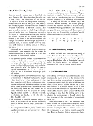4                                                                                                           G.S. Pant

1.1.2.2 Electron Conﬁguration                                 Pauli in 1925 added a complementary rule for
                                                           arrangement of electrons around the nucleus. The pos-
Electrons around a nucleus can be described with           tulation is now called Pauli’s exclusion principle and
wave functions [1]. Wave functions determine the           states that no two electrons can have all quantum
location, energy, and momentum of the particle.            numbers the same or exist in identical quantum states.
The square of a wave function gives the probability           The ﬁlling of electrons in orbitals obeys the
distribution of the particle. At a given time, an elec-    so-called Aufbau principle. The Aufbau principle
tron can be anywhere around the nucleus and have           assumes that electrons are added to an atom starting
different probabilities at different locations. The        with the lowest-energy orbital until all of the electrons
space around the nucleus in which the probability is       are placed in an appropriate orbital. The sequence of
highest is called an orbital. In quantum mechanics,        energy states and electron ﬁlling in orbitals of a multi-
the orbital is a mathematical concept that suggests        electron atom can be represented as follows:
the average location of an electron around the
nucleus. If the energy of the electron changes, this        1s À 2s À 2p À 3s À 3p À 4s À 3d À 4p À 5s À 4d
average also changes. For the single electron of a             À 5p À 6s À 4f À 5d À 6p À 7s À 5f À 6d À 7p
hydrogen atom, an inﬁnite number of wave func-
tions, and therefore an inﬁnite number of orbitals,
may exist.
   An orbital can be completely described using the        1.1.2.3 Electron Binding Energies
corresponding wave function, but the process is
tedious and difﬁcult. In simple terms, an orbital can      The bound electrons need some external energy to
be described by four quantum numbers.                      make them free from the nucleus. It can be assumed
 The principal quantum number n characterizes the         that electrons around a nucleus have negative potential
  energy and shell size in an atom. It is an integer and   energy. The absolute value of the potential energy is
  can have a value from 1 to 1, but practically n is       called the binding energy, the minimum energy
  always less than 8. The maximum number of elec-          required to knock out an electron from the atom.
  trons in orbital n is 2n2. The shells of electrons are
  labeled alphabetically as Kðn ¼ 1Þ; Lðn ¼ 2Þ;
  Mðn ¼ 3Þ; and so on based on the principal quan-         1.1.2.4 Atomic Emissions
  tum number.
 The orbital quantum number l relates to the angu-        For stability, electrons are required to be in the mini-
  lar momentum of the electron; l can take integer         mum possible energy level or in the innermost orbi-
  values from 0 to n À 1. In a stable atom, its value      tals. However, there is no restriction for an electron to
  does not go beyond 3. The orbital quantum num-           transfer into outer orbitals if it gains sufﬁcient energy.
  ber characterizes the conﬁguration of the electron       If an electron absorbs external energy that is more
  orbital. In the hydrogen atom, the value of l does       than or equal to its binding energy, a pair of ions,
  not appreciably affect the total energy, but in          the electron and the atom with a positive charge, is
  atoms with more than one electron, the energy            created. This process is termed ionization. If the exter-
  depends on both n and l. The subshells or orbitals       nal energy is more than the binding energy of the
  of electrons are labeled as sðl ¼0Þ, pðl = 1Þ,           electron, the excess energy is divided between the
  dðl = 2Þand fðl = 3Þ.                                    two in such a way that conservation of momentum is
 The azimuthal or magnetic quantum number ml              preserved.
  relates to the direction of the angular momentum            If an electron absorbs energy and is elevated to the
  of the electron and takes on integer values from À l     outer orbitals, the original orbital does not remain
  to þ l.                                                  vacant. Soon, the vacancy will be ﬁlled by electrons
 The spin quantum number ms relates to the electron       from the outer layers. This is a random process, and
  angular momentum and can have only two values:           the occupier may be any electron from the outer orbi-
  À½ or +½.                                                tals. However, the closer electron has a greater chance
 