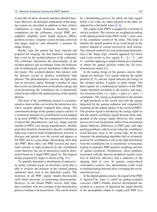 10   Elements of Gamma Camera and SPECT Systems                                                                    157

to describe all these elements and their detailed func-      by a thresholding process, by which the tube signals
tions. However, the principal components of the imag-        below a set value are either ignored or the tubes are
ing system are described in addition to their relative       adjusted by a threshold value [5, 6].
contribution to image formation. Generally, these                The output of the PMTs is mapped by a network of
components are the collimator, crystal, PMT, pre-            electric resistors. The resistors are weighted according
ampliﬁer, ampliﬁer, pulse height analyzer (PHA),             to the spatial position of the PMTs in the x- and y-axes
position circuitry, computer system for data correction      of the coordinate system of the array. This helps to
and image analysis, and ultimately a monitor for             identify the spatial position of an event based on the
image display.                                               relative amount of current received by each resistor.
   Brieﬂy, once the patient has been injected and            The classical method of event positioning determina-
prepared for imaging, the ﬁrst hardware component            tion is the Anger logic centroid approach, by which
that is met by the incident photons is the collimator.       each event results in four signals XÀ, Xþ, YÀ, and
The collimator determines the directionality of the          Yþ, and then applying a simple formula per coordinate
incident photons and accordingly forms the hardware          to obtain the spatial position within the 2D (two-
role in outlining the activity distribution within differ-   dimensional) matrix [1].
ent organs. The accepted photons then interact with              In the analog design of the gamma camera, three
the detector crystal to produce scintillation light          signals are detected. Two signals indicate the spatial
photons. The photomultiplier converts the light pulse        position (X, Y), and one signal indicates the energy of
into an electronic signal. Through a number of steps         the incident photon, Z-signal, or pulse height. The
that involve an identiﬁcation of the photon energy and       three signals are a mathematical analysis of the PMT
event positioning, the scintillation site is determined,     output identiﬁed according to the positive and nega-
which in turn reﬂects the spatial position of the emitted    tive direction of the x (xþ and xÀ) and y (yþ and yÀ)
photons.                                                     coordinates. The energy is proportional to the amount
   The heart of the scintillation camera is a position-      of light produced in the crystal and with the energy
sensitive detector that can localize the interaction sites   deposited by the gamma radiation and computed by
where incident photons imparted their energy. The            summing all the output signals of the involved PMTs.
conventional design of the gamma camera consists of          The position signal is divided by the energy signal so
a continuous structure of a scintillation crystal mapped     that the spatial coordinate signals become more inde-
by an array of PMTs. The last component is not a point       pendent of the energy signal. However, this simple
or pencil-like photodetector, and size, shape, and the       process for event localization suffers from nonuniform
number of PMTs vary among manufacturers. Another             spatial behavior, differences in PMT gain, and edge
point that should be mentioned is that the scintillation     packing problems, which occurs when the scintillation
light emits a narrow beam of light photons; however, it      event becomes close to the crystal edge. In the last
diverges and spreads over the crystal and appears at         situation, the positioning algorithm fails to accurately
the PMT end as a cone shape, illuminating more than          position the scintillation event as the light distribution
one PMT. Most often, one PMT receives the maxi-              from the scintillation site is asymmetric or truncated,
mum amount of light produced by the scintillation            leading to improper PMT position weighting and loss
event; therefore, the site of interaction could be deter-    of spatial resolution. Furthermore, these problems
mined based on a single PMT signal [4]. The original         associated with the detector peripheral regions cause
design proposed by Anger is shown in Fig. 10.1.              loss of detection efﬁciency and a reduction of the
   To spatially determine a distribution of radioactiv-      imaging ﬁeld of view. In gamma camera-based
ity inside a human organ, an electronic circuit that is      coincidence systems, this phenomenon could result
able to localize the position of the emitted gamma           in malfunctioning detector areas corrupting the recon-
radiations must exist in the detection system. The           struction process.
inclusion of all PMT signals should theoretically                In the digital gamma camera, the signal of the PMT
yield better precision in positioning measurements.          is digitized by what is called an analog-to-digital
However, as the distant PMTs receive little light,           converter (ADC). Further detector development has
they contribute with less certainty to the identiﬁcation     resulted in a process of digitizing the signal directly
process, leading to increased noise. This can be treated     at the preampliﬁer output to couple each PMT to a
 