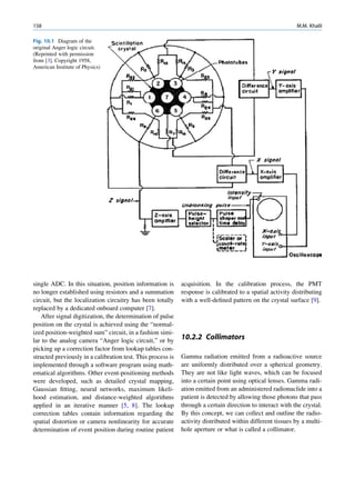 158                                                                                                        M.M. Khalil

Fig. 10.1 Diagram of the
original Anger logic circuit.
(Reprinted with permission
from [3]. Copyright 1958,
American Institute of Physics)




single ADC. In this situation, position information is       acquisition. In the calibration process, the PMT
no longer established using resistors and a summation        response is calibrated to a spatial activity distributing
circuit, but the localization circuitry has been totally     with a well-deﬁned pattern on the crystal surface [9].
replaced by a dedicated onboard computer [7].
   After signal digitization, the determination of pulse
position on the crystal is achieved using the “normal-
ized position-weighted sum” circuit, in a fashion simi-
lar to the analog camera “Anger logic circuit,” or by        10.2.2 Collimators
picking up a correction factor from lookup tables con-
structed previously in a calibration test. This process is   Gamma radiation emitted from a radioactive source
implemented through a software program using math-           are uniformly distributed over a spherical geometry.
ematical algorithms. Other event-positioning methods         They are not like light waves, which can be focused
were developed, such as detailed crystal mapping,            into a certain point using optical lenses. Gamma radi-
Gaussian ﬁtting, neural networks, maximum likeli-            ation emitted from an administered radionuclide into a
hood estimation, and distance-weighted algorithms            patient is detected by allowing those photons that pass
applied in an iterative manner [5, 8]. The lookup            through a certain direction to interact with the crystal.
correction tables contain information regarding the          By this concept, we can collect and outline the radio-
spatial distortion or camera nonlinearity for accurate       activity distributed within different tissues by a multi-
determination of event position during routine patient       hole aperture or what is called a collimator.
 