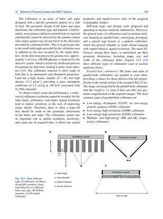 10   Elements of Gamma Camera and SPECT Systems                                                                                   159

    The collimator is an array of holes and septa                       properties and signal-to-noise ratio of the acquired
designed with a speciﬁc geometric pattern on a slab                     scintigraphic images.
of lead. The geometric design of the holes and septa                       Different types and designs were proposed and
determines the collimator type and function. Unfortu-                   operating in nuclear medicine laboratories. However,
nately, most gamma radiation emitted from an injected                   the general types of collimators used in nuclear medi-
radionuclide cannot be detected by the gamma camera                     cine imaging are parallel hole, converging, diverging,
since many gamma rays do not travel in the directions                   and a special type known as a pinhole collimator,
provided by collimator holes. This is in great part due                 which has proved valuable in small animal imaging
to the small solid angle provided by the collimator area                with superb intrinsic spatial resolution. The main dif-
in addition to the area occupied by the septal thick-                   ferences among these types, as mentioned, are their
ness. In the detection process for gamma rays, approx-                  geometric dimensions, including shape, size, and
imately 1 of every 100,000 photons is detected by the                   width of the collimator holes. Figures 10.2 10.4
detector system, which is relatively inefﬁcient process                 show different types of collimators used in nuclear
for gamma ray detection, leading to poor count statis-                  medicine clinics.
tics [10]. The collimator material is often made of                        Parallel-hole collimators: The holes and septa of
lead due to its attenuation and absorption properties.                  parallel-hole collimators are parallel to each other,
Lead has a high atomic number (Z ¼ 82) and high                         providing a chance for those photons that fall perpen-
density (11.3 g/cm3), providing a mass absorption                       dicular to the crystal surface to be accepted (Fig.10.2a).
coefﬁcient of 2.2 cm2/g at 140 keV associated with                      The image size projected by the parallel-hole collimator
Tc-99m emission.                                                        onto the crystal is 1:1 since it does not offer any geo-
    To obtain a better count rate performance, a reduc-                 metric magniﬁcation to the acquired images. The most
tion of collimator resolution cannot be avoided. On the                 common types of parallel-hole collimator are
other hand, collimators with better spatial resolution
tend to reduce sensitivity at the cost of improving                      Low-energy all-purpose (LEAP) (or low-energy
image details. Therefore, there is often a trade-off                      general- purpose, LEGP) collimator
that should be made to the geometric dimensions                          Low-energy high-resolution (LEHR) collimator
of the holes and septa. The collimation system has                       Low-energy high-sensitivity (LEHS) collimator
an important role in spatial resolution, sensitivity,                    Medium- and high-energy (ME and HE, respec-
and count rate of acquired data; it affects the spatial                   tively) collimators


                                 a                                                         b
                                                           Scintillation crystal                          Scintillation crystal


                                 a
                                             d

                                         s
                                                 b


                                                                                           c

                                     a: Hole length                                               Scintillation crystal


Fig. 10.2 Three different            d: Hole diameter
types of collimator. (a) Shows       s: Septal thickness
the parallel geometry along
                                     b: Source distance
with deﬁnition of collimator
holes and septa. (b) Pinhole
geometry. (c) Divergent
collimator                                                                                            Field of view
 