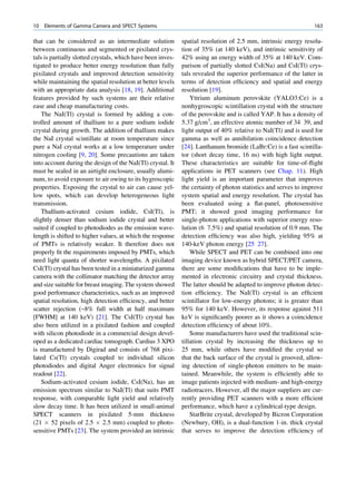 10   Elements of Gamma Camera and SPECT Systems                                                                  163

that can be considered as an intermediate solution           spatial resolution of 2.5 mm, intrinsic energy resolu-
between continuous and segmented or pixilated crys-          tion of 35% (at 140 keV), and intrinsic sensitivity of
tals is partially slotted crystals, which have been inves-   42% using an energy width of 35% at 140 keV. Com-
tigated to produce better energy resolution than fully       parison of partially slotted CsI(Na) and CsI(Tl) crys-
pixilated crystals and improved detection sensitivity        tals revealed the superior performance of the latter in
while maintaining the spatial resolution at better levels    terms of detection efﬁciency and spatial and energy
with an appropriate data analysis [18, 19]. Additional       resolution [19].
features provided by such systems are their relative             Yttrium aluminum perovskite (YALO3:Ce) is a
ease and cheap manufacturing costs.                          nonhygroscopic scintillation crystal with the structure
    The NaI(Tl) crystal is formed by adding a con-           of the perovskite and is called YAP. It has a density of
trolled amount of thallium to a pure sodium iodide           5.37 g/cm3, an effective atomic number of 34 39, and
crystal during growth. The addition of thallium makes        light output of 40% relative to NaI(Tl) and is used for
the NaI crystal scintillate at room temperature since        gamma as well as annihilation coincidence detection
pure a NaI crystal works at a low temperature under          [24]. Lanthanum bromide (LaBr:Ce) is a fast scintilla-
nitrogen cooling [9, 20]. Some precautions are taken         tor (short decay time, 16 ns) with high light output.
into account during the design of the NaI(Tl) crystal. It    These characteristics are suitable for time-of-ﬂight
must be sealed in an airtight enclosure, usually alumi-      applications in PET scanners (see Chap. 11). High
num, to avoid exposure to air owing to its hygroscopic       light yield is an important parameter that improves
properties. Exposing the crystal to air can cause yel-       the certainty of photon statistics and serves to improve
low spots, which can develop heterogeneous light             system spatial and energy resolution. The crystal has
transmission.                                                been evaluated using a ﬂat-panel, photosensitive
    Thallium-activated cesium iodide, CsI(Tl), is            PMT; it showed good imaging performance for
slightly denser than sodium iodide crystal and better        single-photon applications with superior energy reso-
suited if coupled to photodiodes as the emission wave-       lution (6 7.5%) and spatial resolution of 0.9 mm. The
length is shifted to higher values, at which the response    detection efﬁciency was also high, yielding 95% at
of PMTs is relatively weaker. It therefore does not          140-keV photon energy [25 27].
properly ﬁt the requirements imposed by PMTs, which              While SPECT and PET can be combined into one
need light quanta of shorter wavelengths. A pixilated        imaging device known as hybrid SPECT/PET camera,
CsI(Tl) crystal has been tested in a miniaturized gamma      there are some modiﬁcations that have to be imple-
camera with the collimator matching the detector array       mented in electronic circuitry and crystal thickness.
and size suitable for breast imaging. The system showed      The latter should be adapted to improve photon detec-
good performance characteristics, such as an improved        tion efﬁciency. The NaI(Tl) crystal is an efﬁcient
spatial resolution, high detection efﬁciency, and better     scintillator for low-energy photons; it is greater than
scatter rejection (~8% full width at half maximum            95% for 140 keV. However, its response against 511
[FWHM] at 140 keV) [21]. The CsI(Tl) crystal has             keV is signiﬁcantly poorer as it shows a coincidence
also been utilized in a pixilated fashion and coupled        detection efﬁciency of about 10%.
with silicon photodiode in a commercial design devel-            Some manufacturers have used the traditional scin-
oped as a dedicated cardiac tomograph. Cardius 3 XPO         tillation crystal by increasing the thickness up to
is manufactured by Digirad and consists of 768 pixi-         25 mm, while others have modiﬁed the crystal so
lated Cs(Tl) crystals coupled to individual silicon          that the back surface of the crystal is grooved, allow-
photodiodes and digital Anger electronics for signal         ing detection of single-photon emitters to be main-
readout [22].                                                tained. Meanwhile, the system is efﬁciently able to
    Sodium-activated cesium iodide, CsI(Na), has an          image patients injected with medium- and high-energy
emission spectrum similar to NaI(Tl) that suits PMT          radiotracers. However, all the major suppliers are cur-
response, with comparable light yield and relatively         rently providing PET scanners with a more efﬁcient
slow decay time. It has been utilized in small-animal        performance, which have a cylindrical-type design.
SPECT scanners in pixilated 5-mm thickness                       StarBrite crystal, developed by Bicron Corporation
(21 Â 52 pixels of 2.5 Â 2.5 mm) coupled to photo-           (Newbury, OH), is a dual-function 1-in. thick crystal
sensitive PMTs [23]. The system provided an intrinsic        that serves to improve the detection efﬁciency of
 