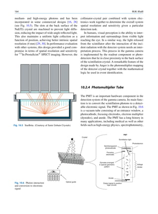 164                                                                                                                               M.M. Khalil

 medium- and high-energy photons and has been                      collimator-crystal pair combined with system elec-
 incorporated in some commercial designs [16, 28]                  tronics work together to determine the overall system
 (see Fig. 10.5). The slots at the back surface of the             spatial resolution and sensitivity given a particular
 NaI(Tl) crystal are machined to prevent light diffu-              detection task.
 sion, reducing the impact of wide-angle reﬂected light.               In humans, visual perception is the ability to inter-
 This also maintains a uniform light collection as a               pret information and surroundings from visible light
 function of position, achieving better intrinsic spatial          reaching the eye. In a similar way, the light released
 resolution (4 mm) [29, 30]. In performance evaluation             from the scintillator after the interaction of the inci-
 with other systems, this design provided a good com-              dent radiation with the detector system needs an inter-
 promise in terms of spatial resolution and sensitivity            pretation process. This process in the gamma camera
 for 111In ProstaScint1 SPECT imaging. However, the                is implemented by the readout component or photo-
                                                                   detectors that lie in close proximity to the back surface
                                                                   of the scintillation crystal. A remarkable feature of the
                                                                   design made by Anger is the photomultiplier mapping
                                                                   of the detector crystal together with the mathematical
                                                                   logic he used in event identiﬁcation.




                                                                   10.2.4 Photomultiplier Tube

                                                                   The PMT is an important hardware component in the
                                                                   detection system of the gamma camera. Its main func-
                                                                   tion is to convert the scintillation photons to a detect-
                                                                   able electronic signal. The PMT as shown in Fig. 10.6
                                                                   is a vacuum tube consisting of an entrance window, a
                                                                   photocathode, focusing electrodes, electron multiplier
                                                                   (dynodes), and anode. The PMT has a long history in
                                                                   many applications, including medical as well as other
Fig. 10.5 StarBrite. (Courtesy of Saint Gobain Crystals)           ﬁelds such as high-energy physics, spectrophotometry,


                                                                                                                    PMT
                                                                    Crystal
                                                                                                             Scintillation light

                                                                                                                                   Photoelectron
                                                                                         Semitransparent
                                                                                          photocathode

                                                                                             Focusing
                                                                                            electrodes



                                                                                    Dynodes arranged
                                                                                   in special geometric                                 Voltage
                                                                                         pattern                                        divider




                                                                                               Anode

                                                   Optical guide
 Fig. 10.6 Photon interaction                                                           Output signal to position
                                                                                            logic circuits
 and conversion to electronic
 signal
 