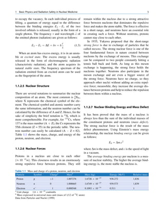 1     Basic Physics and Radiation Safety in Nuclear Medicine                                                           5

to occupy the vacancy. In each individual process of             remain within the nucleus due to a strong attractive
ﬁlling, a quantum of energy equal to the difference              force between nucleons that dominates the repulsive
between the binding energies E2 À E1 of the two                  force and makes the atom stable. The force is effective
involved orbitals is released, usually in the form of a          in a short range, and neutrons have an essential role
single photon. The frequency n and wavelength l of               in creating such a force. Without neutrons, protons
the emitted photon (radiation) are given as follows:             cannot stay close to each other.
                                                                    In 1935, Yukawa proposed that the short-range
                                             c
                 E2 À E1 ¼ DE ¼ hn ¼ h                   (1.3)   strong force is due to exchange of particles that he
                                             l                   called mesons. The strong nuclear force is one of the
   When an atom has excess energy, it is in an unsta-            four fundamental forces in nature created between
ble or excited state. The excess energy is usually               nucleons by the exchange of mesons. This exchange
released in the form of electromagnetic radiation                can be compared to two people constantly hitting a
(characteristic radiation), and the atom acquires its            tennis ball back and forth. As long as this meson
natural stable state. The frequency spectrum of the              exchange is happening, the strong force holds the
radiation emitted from an excited atom can be used               nucleons together. Neutrons also participate in the
as the ﬁngerprint of the atom.                                   meson exchange and are even a bigger source of
                                                                 the strong force. Neutrons have no charge, so they
                                                                 approach other nuclei without adding an extra repul-
1.1.2.5 Nuclear Structure                                        sive force; meanwhile, they increase the average dis-
                                                                 tance between protons and help to reduce the repulsion
There are several notations to summarize the nuclear             between them within a nucleus.
composition of an atom. The most common is A XN , Z
where X represents the chemical symbol of the ele-
ment. The chemical symbol and atomic number carry
the same information, and the neutron number can be              1.1.2.7 Nuclear Binding Energy and Mass Defect
calculated by the difference of A and Z. Hence, for the
sake of simplicity the brief notation is A X, which is           It has been proved that the mass of a nucleus is
more comprehensible. For example, for 137Cs, where               always less than the sum of the individual masses of
137 is the mass number (A þ Z), the Cs represents the            the constituent protons and neutrons (mass defect).
55th element (Z = 55) in the periodic table. The neu-            The strong nuclear force is the result of the mass
tron number can easily be calculated (A À Z = 82).               defect phenomenon. Using Einstein’s mass energy
Table 1.1 shows the mass, charge, and energy of the              relationship, the nuclear binding energy can be given
proton, neutron, and electron.                                   as follows:
                                                                                      Eb ¼ Dm:c2

1.1.2.6 Nuclear Forces                                           where Dm is the mass defect, and c is the speed of light
                                                                 in a vacuum.
Protons in a nucleus are close to each other                        The average binding energy per nucleon is a mea-
ð% 10 15 mÞ. This closeness results in an enormously             sure of nuclear stability. The higher the average bind-
strong repulsive force between protons. They still               ing energy is, the more stable the nucleus is.

Table 1.1 Mass and charge of a proton, neutron, and electron
 Particle      Symbol          Chargea         Massb             Mass (kg)             Energy (MeV)        Relative mass
    Proton         p              þ1              1.007276       1.6726 Â 10À27        938.272             1,836
                                                                             À27
    Neutron        n              0               1.008665       1.6749 Â 10           939.573             1,839
                    À                                                        À31
  Electron       e                 1             0.000548         9.1093 Â 10          0.511               1
a
  Unit charge 1.6 Â 10À19 coulombs
b
  Mass expressed in universal mass unit (mass of 1/12 of 12C atom)
Data from Particles and Nuclei (1999)
 