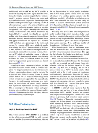 10   Elements of Gamma Camera and SPECT Systems                                                                     167

multichannel analyzer (MCA). An MCA provides a               for an improvement in image spatial resolution.
means of rejecting the scatter region from the spec-         The PSPMT-based gamma camera shows the same
trum, allowing the acquired image to be less contami-        advantages of a standard gamma camera with the
nated by scattered photons. However, the photo peak          additional possibility of utilizing scintillation arrays
region will still contain a signiﬁcant fraction of photons   with a pixel dimension less than 1 mm, thus giving the
that have undergone small-angle scattering. The MCA          ability to achieve submillimeter spatial resolution
allows an energy window to be set over the photo peak        [37]. Several models have been developed since its
centerline to conﬁne the accepted photons to a certain       introduction in 1985 [38]. Three different types can be
energy range. This range is chosen by lower and upper        found [39, 40]:
voltage discriminators. The former determines the                Proximity mesh dynode: This is the ﬁrst generation
threshold below which all pulse heights are rejected,        and is based on the proximity mesh dynode, by which
and the latter determines the value at which no higher       the charge is multiplied around the position of the light
values are accepted. Values that fall between the lower      photon striking the photocathode. The charge shower
and upper discriminator are adjusted by a window             has a wide intrinsic spread. This model can provide a
width and often are a percentage of the photo peak           large active area (e.g., 5 in.) and large number of
energy. For example, a 20% energy window is usually          dynodes (e.g., 256) but with large dead space.
selected over the 140-keV photons emitted by Tc-99m.             Multichannel dynode: This is a multianode struc-
A 15% window is also used with an improvement in             ture that minimizes cross talk between anodes and
contrast and minimal loss in primary photons. More-          provides better localization measurements. This type
over, a 10% window is used at the expense of reducing        has the following drawbacks: large dead zone, limited
sensitivity [34]. An asymmetric window is another way        effective area, and limited number of dynodes.
to reduce the effect of scattered photons as it can              Metal channel dynode: Combined with multichan-
improve image contrast, spatial resolution, and clinical     nel or crossed-plate anode techniques, this dynode can
impression [35, 36].                                         provides low cross talk and well-focused charge dis-
   A variety of scatter correction techniques has been       tribution, reducing the intrinsic spread to 0.5 mm
devised to reduce the adverse effects of scattered radi-     FWHM [39]. For SPECT imaging, the use of a
ation. For proper quantitation and absolute measures         crossed-wired anode PSPMT is more suitable when
of tracer concentrations, images must be corrected for       coupled with a ﬂat crystal because of continuous
scatter and other image-degrading factors. A gamma           position linearity requirements. However, this conﬁg-
camera with an MCA is necessary when energy-based            urations may not allow the best performance of the
scatter corrections are applied to the acquired data.        PSPMT; thus, to utilize the full potential of its intrinsic
Advances in semiconductor technology have moti-              characteristics, a multicrystal array is needed to attain
vated the development of gamma camera systems                high detection efﬁciency, narrow light spread func-
with signiﬁcant improvement in energy resolution.            tion, and reasonable light output [41].
This in turn improves the spatial contrast and signal-           A PSPMT is relatively more expensive than the
to-noise ratio, resulting in improved image quality.         conventional type, and most of its use is in preclinical
Chapter 15 has more details about the scatter phenom-        small-animal SPECT and PET scanners and portable
enon and its correction techniques.                          and compact miniaturized gamma cameras, and it is of
                                                             interest in producing high-resolution breast scanners
                                                             [42, 43]. This type of diagnostic examination requires
                                                             compact and ﬂexible systems to ﬁt geometric require-
10.3 Other Photodetectors                                    ments imposed by the female breast. The technologic
                                                             advances in the development of a compact ﬂat-panel
                                                             PSPMT with less dead space allowed manufacture of a
10.3.1 Position-Sensitive PMT                                portable gamma camera with a large detection area
                                                             and high imaging performance with better spatial res-
The position-sensitive PMT (PSPMT) is a modiﬁed              olution [44]. It has become possible that an array of
version of the conventional PMT but with compact             256 crystal elements can be coupled directly to one
size and position determination capabilities, allowing       PMT, and the crystals can be read out individually [45].
 