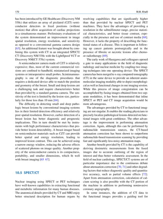 170                                                                                                           M.M. Khalil

has been introduced by GE Healthcare (Discovery NM             resolving capabilities that are signiﬁcantly higher
530c) that utilizes an array of pixilated (CZT) semi-          than that provided by nuclear SPECT and PET
conductor detectors in ﬁxed positions (without                 machines. They have the advantages of providing a
motion) that allow acquisition of cardiac projections          resolution in the submillimeter range, precise statisti-
in a simultaneous manner. Preliminary evaluations of           cal characteristics, and better tissue contrast, espe-
the system demonstrated an improvement in image                cially in the presence and use of contrast media [68].
spatial resolution, energy resolution, and sensitivity         However, it lacks the property of describing the func-
as opposed to a conventional gamma camera design               tional status of a disease. This is important in follow-
[63]. An additional feature was brought about by com-          ing up cancer patients postsurgically and in the
bining this system with CT in an integrated SPECT/             presence of ﬁbrotic or necrotic lesions after chemo-
CT (Discovery NM 530c with the LightSpeed VCT or               or radiotherapy [69].
Discovery NM/CT 570c) system.                                     The early work of Hasegawa and colleagues opened
    A semiconductor camera made of CZT is relatively           a gate to many applications in the ﬁeld of diagnostic
expensive; thus, most of the current commercial ver-           radiology and nuclear medicine by coupling two imag-
sions are conﬁned to handheld, miniaturized imaging            ing techniques into one operating device: The SPECT
systems or intraoperative small probes. Scintimammo-           camera has been merged to x-ray computed tomography
graphy is one of the diagnostic procedures that                (CT) in the same device to provide an inherent anato-
requires a dedicated device able to match the position         molecular imaging modality able to depict morphologi-
and geometry of the breast. Small and deep lesions are         cal as well as functional changes in one imaging session.
a challenging task and require characteristics better          While this process of image coregistration can be
than provided by a standard gamma camera. The sen-             accomplished by fusing images obtained from two sep-
sitivity of the test is limited by the lesion size, particu-   arate modalities, it has been demonstrated that inline
larly for those less than 10 mm [64].                          SPECT or PET and CT image acquisition would be
    The difﬁculty in detecting small and deep patho-           more advantageous.
logic breast lesions by conventional imaging systems              The advantages provided by CT to functional imag-
lies in their limited detection efﬁciency and relatively       ing are not singular. It enables the reading physicians to
poor spatial resolution. However, earlier detection of a       precisely localize pathological lesions detected on func-
breast lesion has better diagnostic and prognostic             tional images with great conﬁdence. The other advan-
implications. This in turn should be met by instru-            tage is the improvement in performing attenuation
ments with high performance characteristics that pro-          correction. Again, although this can be performed by
vide better lesion detectability. A breast imager based        radionuclide transmission sources, the CT-based
on semiconductor materials such as CZT can provide             attenuation correction has been shown to outperform
better spatial and energy resolution, leading to               radionuclide-based transmission scanning by providing
improved lesion contrast. This can be achieved using           fast and signiﬁcantly less-noisy attenuation maps.
a narrow energy window, reducing the adverse effects              Another beneﬁt provided by CT is the capability of
of scattered photons on image quality. Another prop-           deriving dosimetric measurements from the fused
erty of the semiconductor camera is its compactness,           images due to accurate outlining of the region of
portability, and smaller dimensions, which ﬁt well             interest and thus better volumetric assessment. In the
with breast imaging [65 67].                                   ﬁeld of nuclear cardiology, SPECT/CT systems are of
                                                               particular importance due to the continuous debate
                                                               about attenuation correction [70, 71] and other degrad-
                                                               ing factors that reduce diagnostic quality and quantita-
10.5 SPECT/CT                                                  tive accuracy, such as partial volume effects [72].
                                                               Apart from attenuation correction, calculation of cal-
Nuclear imaging using SPECT or PET techniques                  cium scoring is also possible with the CT portion of
have well-known capabilities in extracting functional          the machine in addition to performing noninvasive
and metabolic information for many human diseases.             coronary angiography.
The anatomical details provided by CT and MRI enjoy               In some instances, the addition of CT data to
better structural description for human organs by              the functional images provides a guiding tool for
 
