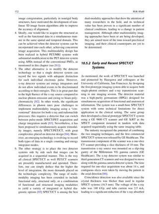 172                                                                                                      M.M. Khalil

   image coregistration, particularly in nonrigid body         dual-modality approaches that drew the attention of
   structures, have motivated the development of non-          many researchers in the ﬁeld, and its technical
   linear 3D image fusion algorithms able to improve           value has been proven in a signiﬁcant number of
   the accuracy of alignment.                                  clinical conditions, leading to a change in patient
4. Ideally, one would like to acquire the structural as        management. Although other multimodality imag-
   well as the functional data in a simultaneous man-          ing approaches have been or are being developed,
   ner in the same spatial and temporal domain. This           they are aimed most of the time toward preclinical
   can be achieved when the detector systems can be            imaging, and their clinical counterparts are yet to
   incorporated into each other, achieving concurrent          be determined.
   image acquisition. This multimodality design has
   been realized in hybrid PET/MRI systems with
   substantial modiﬁcation to the PET detector system
   using APDs instead of the conventional PMTs, as
                                                            10.5.2 Early and Recent SPECT/CT
   mentioned in this chapter (see [81]).
5. The other alternative is to modify the detector                 Systems
   technology so that a single detector system can
   record the two signals with adequate distinction         As mentioned, the work of SPECT/CT was launched
   for each individual electronic pulse. However,           and pioneered by Hasegawa and colleagues at the
   x-ray detector systems are energy integrators and        University of California, San Francisco, by designing
   do not allow individual events to be discriminated       the ﬁrst prototype imaging system able to acquire both
   according to their energies. This is in great part due   single-photon emitters and x-ray transmission scan-
   to the high ﬂuence of the x-ray source compared to       ning in one imaging session. The detector material
   nuclear photon emission and owing to beam poly-          was a high-purity germanium (HPGe) designed for
   chromaticity [82]. In other words, the signiﬁcant        simultaneous acquisition of functional and anatomical
   differences in photon rates pose challenges to           information. The system was a small-bore SPECT/CT
   implement multimodality imaging using a “con-            system with some technical limitations for direct
   ventional” detector for both x-ray and radionuclide      application in the clinical setting. The same group
   processes; this requires a detector that can switch      then developed a clinical prototype SPECT/CT system
   between pulse-mode SPECT/PET acquisition and             using a GE 9800 CT scanner and GE X/RT as the
   charge integration mode [83]. Nevertheless, it has       SPECT component mounted in tandem with data
   been proposed to simultaneously acquire trimodal-        acquired sequentially using the same imaging table.
   ity images, namely SPECT/PET/CT, with great                 The industry recognized the potential of combining
   complexities placed on detector design [84]. More-       the two imaging techniques, and the ﬁrst commercial
   over, an emerging technology is evolving to record       SPECT/CT system was released by GE Healthcare. The
   both types of data in a single counting and energy       transmission component of the scanner was a one-slice
   integrator modes.                                        CT scanner providing a slice thickness of 10 mm. The
6. The other strategy is to place the two detector          transmission x-ray source was mounted on a slip-ring
   systems side by side such that images can be             gantry of the Millennium VG gamma camera (GE
   acquired in a sequential manner. This is the way         Healthcare). The x-ray detector system was similar to
   all clinical SPECT/CT as well PET/CT scanners            third-generation CT scanners and was designed to move
   are presently manufactured and operated. There-          along with the gamma camera detector system. The time
   fore, one can simply deduce that the higher the          required for one-slice acquisition was about 14 s, and
   level of integration, the more demands placed on         contiguous slices were taken by moving the patient in
   the technologic complexity. The range of multi-          the axial direction [86].
   modality imaging has been extended to include               Coincidence detection was also available since the
   functional only, structural only, or a combination       crystal thickness was thicker than used in regular
   of functional and structural imaging modalities          SPECT systems (16.5 mm). The voltage of the x-ray
   to yield a variety of integrated or hybrid dia-          tube was 140 kVp, and tube current was 2.5 mA,
   gnostic options [85] SPECT/CT is among the best          leading to a signiﬁcant reduction of the x-ray absorbed
 