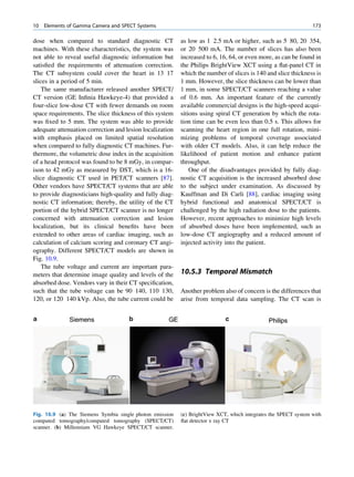 10   Elements of Gamma Camera and SPECT Systems                                                                 173

dose when compared to standard diagnostic CT              as low as 1 2.5 mA or higher, such as 5 80, 20 354,
machines. With these characteristics, the system was      or 20 500 mA. The number of slices has also been
not able to reveal useful diagnostic information but      increased to 6, 16, 64, or even more, as can be found in
satisﬁed the requirements of attenuation correction.      the Philips BrightView XCT using a ﬂat-panel CT in
The CT subsystem could cover the heart in 13 17           which the number of slices is 140 and slice thickness is
slices in a period of 5 min.                              1 mm. However, the slice thickness can be lower than
    The same manufacturer released another SPECT/         1 mm, in some SPECT/CT scanners reaching a value
CT version (GE Inﬁnia Hawkeye-4) that provided a          of 0.6 mm. An important feature of the currently
four-slice low-dose CT with fewer demands on room         available commercial designs is the high-speed acqui-
space requirements. The slice thickness of this system    sitions using spiral CT generation by which the rota-
was ﬁxed to 5 mm. The system was able to provide          tion time can be even less than 0.5 s. This allows for
adequate attenuation correction and lesion localization   scanning the heart region in one full rotation, mini-
with emphasis placed on limited spatial resolution        mizing problems of temporal coverage associated
when compared to fully diagnostic CT machines. Fur-       with older CT models. Also, it can help reduce the
thermore, the volumetric dose index in the acquisition    likelihood of patient motion and enhance patient
of a head protocol was found to be 8 mGy, in compar-      throughput.
ison to 42 mGy as measured by DST, which is a 16-             One of the disadvantages provided by fully diag-
slice diagnostic CT used in PET/CT scanners [87].         nostic CT acquisition is the increased absorbed dose
Other vendors have SPECT/CT systems that are able         to the subject under examination. As discussed by
to provide diagnosticians high-quality and fully diag-    Kauffman and Di Carli [88], cardiac imaging using
nostic CT information; thereby, the utility of the CT     hybrid functional and anatomical SPECT/CT is
portion of the hybrid SPECT/CT scanner is no longer       challenged by the high radiation dose to the patients.
concerned with attenuation correction and lesion          However, recent approaches to minimize high levels
localization, but its clinical beneﬁts have been          of absorbed doses have been implemented, such as
extended to other areas of cardiac imaging, such as       low-dose CT angiography and a reduced amount of
calculation of calcium scoring and coronary CT angi-      injected activity into the patient.
ography. Different SPECT/CT models are shown in
Fig. 10.9.
    The tube voltage and current are important para-
meters that determine image quality and levels of the     10.5.3 Temporal Mismatch
absorbed dose. Vendors vary in their CT speciﬁcation,
such that the tube voltage can be 90 140, 110 130,        Another problem also of concern is the differences that
120, or 120 140 kVp. Also, the tube current could be      arise from temporal data sampling. The CT scan is




Fig. 10.9 (a) The Siemens Symbia single photon emission   (c) BrightView XCT, which integrates the SPECT system with
computed tomography/computed tomography (SPECT/CT)        ﬂat detector x ray CT
scanner. (b) Millennium VG Hawkeye SPECT/CT scanner.
 