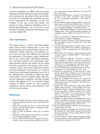 10   Elements of Gamma Camera and SPECT Systems                                                                          175

estimation disciplines. As SPECT data can provide                   tance dependent weighting. IEEE Nucl Sci Symp Conf
important functional information about drug distribu-               Rec 5:2445 2448
                                                               6.   Kulberg GH, Muehllehner G, van Dijk N (1972) Improved
tion, residence time, and patient follow-up, the addi-              resolution of the Anger scintillation camera through
tive value of CT can enhance the quantitative accuracy              the use of threshold preampliﬁers. J Nucl Med 13
of the measurements for subsequent accurate dose                    (2):169 171
estimates. In the case of pure beta emitters and               7.   Ricard M (2004) Imaging of gamma emitters using scintil
                                                                    lation cameras. Nucl Instrum Meth Phys Res A 527(1 2):
attempts to image radiotracer distribution based on                 124 129, In: Proceedings of the 2nd international confer
bremsstrahlung radiation, x-ray CT provides a good                  ence on imaging technologies in biomedical sciences
anatomical template to delineate and distinguish vari-         8.   Joung J, Miyaoka RS, Kohlmyer S, Lewellen TK (2000)
ous tissue uptakes [99].                                            Implementation of ML based positioning algorithms for
                                                                    scintillation cameras. IEEE Trans Nucl Sci 47(3):1104
                                                                    1111
                                                               9.   Cherry SR, Sorenson JA, Phelps ME (2003) Physics in
                                                                    nuclear medicine. Saunders, Philadelphia
10.6 Conclusions                                              10.   Moore SC, Kouris K, Cullum I (1992) Collimator design
                                                                    for single photon emission tomography. Eur J Nucl Med
                                                                    19(2):138 150
The gamma camera is a device with multicompart-               11.   Lau YH, Hutton BF, Beekman FJ (2001) Choice of colli
ments. Each of these elements plays a role in the                   mator for cardiac SPET when resolution compensation is
photon detection task and determination of tracer bio-              included in iterative reconstruction. Eur J Nucl Med 28
distribution. Digital technology and multihead sys-                 (1):39 47
                                                              12.   Murphy PH (1987) Acceptance testing and quality control
tems were key factors that enhanced and motivated                   of gamma cameras, including SPECT. J Nucl Med 28
the performance of the gamma camera. Implementa-                    (7):1221 1227
tions of new camera design with different geometry,           13.   Inoue Y, Shirouzu I, Machida T, Yoshizawa Y, Akita F,
fast acquisition protocols, and reconstruction algo-                Doi I, Watadani T, Noda M, Yoshikawa K, Ohtomo K
                                                                    (2003) Physical characteristics of low and medium energy
rithms provide relatively new features for the current              collimators for 123I imaging and simultaneous dual iso
and future generations of the gamma camera. Semi-                   tope imaging. Nucl Med Commun 24(11):1195 1202
conductor systems with room temperature materials             14.   Accorsi R (2008) Brain single photon emission CT phys
and good performance characteristics are of interest                ics principles. Am J Neuroradiol 29(7):1247 1256
                                                              15.   Peremans K, Cornelissen B, Van Den Bossche B, Aude
among some manufacturers and medical users. Use of                  naert K, Van de Wiele C (2005) A review of small animal
new photodetectors would help to enhance the diag-                  imaging planar and pinhole SPECT gamma camera imag
nostic quality of nuclear medicine images. They also                ing. Vet Radiol Ultrasound 46(2):162 170
provide compactness, portability, and better imaging          16.   Wong TZ, Turkington TG, Polascik TJ, Coleman RE
                                                                    (2005) ProstaScint (capromab pendetide) imaging using
features. The addition of CT as a structural imaging                hybrid gamma camera CT technology. AJR Am J Roent
modality to SPECT systems has found numerous                        genol 184:676 680
applications in many areas of clinical practice as well       17.   Kupinski MA, Barrett HH (2005) Small animal SPECT
as in the research setting.                                         imaging. Spinger Science þ Business Media, New York
                                                              18.   Giokaris N, Loudos G, Maintas D, Karabarbounis A, Lem
                                                                    besi M, Spanoudaki V, Stiliaris E, Boukis S et al (2005)
                                                                    Partially slotted crystals for a high resolution g camera
References                                                          based on a position sensitive photomultiplier. Nucl
                                                                    Instrum Meth Phys Res A 550:305 312
                                                              19.   Giokaris N, Loudo G, Maintas D, Karabarbounis A, Lem
  1. Patton DD (2003) The birth of nuclear medicine instru          besi M et al (2006) Comparison of CsI(Tl) and CsI(Na)
     mentation: Blumgart and Yens, 1925. J Nucl Med 44(8):          partially slotted crystals for high resolution SPECT imag
     1362 1365                                                      ing. Nucl Instrum Meth Phys Res A 569:185 187
  2. Graham LS, Kereiakes JG, Harris C, Cohen MB (1989)       20.   Knoll GF (2000) Radiation detection and measurements,
     Nuclear medicine from Becquerel to the present. Radio          3rd edn. Wiley, New York
     graphics 9(6):1189 1202                                  21.   Patt BE, Iwanczyk JS, Rossington TC, Wang NW, Tornai
  3. Anger H (1985) Scintillation camera. Rev Sci Instrum           MP, Hoffman EJ (1998) High resolution CsI(Tl)/Si PIN
     29:27 33                                                       detector development for breast imaging. IEEE Trans Nucl
  4. Chandra R (1998) Nuclear medicine physics: the basics,         Sci 45(4):2126 2131
     5th edn. Williams Wilkins, London                       22.   Garcia EV, Faber TL (2009) Advances in nuclear cardiol
  5. Vesel J, Petrillo M (2005) Improved gamma camera per           ogy instrumentation: clinical potential of SPECT and PET.
     formance using event positioning method based on dis           Curr Cardiovasc Imag Rep 2(3):230 237
 