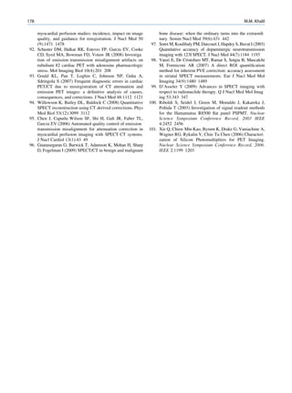 178                                                                                                                    M.M. Khalil

      myocardial perfusion studies: incidence, impact on image          bone disease: when the ordinary turns into the extraordi
      quality, and guidance for reregistration. J Nucl Med 50           nary. Semin Nucl Med 39(6):431 442
      (9):1471 1478                                               97.   Soret M, Koulibaly PM, Darcourt J, Hapdey S, Buvat I (2003)
92.   Schuster DM, Halkar RK, Esteves FP, Garcia EV, Cooke              Quantitative accuracy of dopaminergic neurotransmission
      CD, Syed MA, Bowman FD, Votaw JR (2008) Investiga                 imaging with 123I SPECT. J Nucl Med 44(7):1184 1193
      tion of emission transmission misalignment artifacts on     98.   Vanzi E, De Cristofaro MT, Ramat S, Sotgia B, Mascalchi
      rubidium 82 cardiac PET with adenosine pharmacologic              M, Formiconi AR (2007) A direct ROI quantiﬁcation
      stress. Mol Imaging Biol 10(4):201 208                            method for inherent PVE correction: accuracy assessment
93.   Gould KL, Pan T, Loghin C, Johnson NP, Guha A,                    in striatal SPECT measurements. Eur J Nucl Med Mol
      Sdringola S (2007) Frequent diagnostic errors in cardiac          Imaging 34(9):1480 1489
      PET/CT due to misregistration of CT attenuation and         99.   D’Asseler Y (2009) Advances in SPECT imaging with
      emission PET images: a deﬁnitive analysis of causes,              respect to radionuclide therapy. Q J Nucl Med Mol Imag
      consequences, and corrections. J Nucl Med 48:1112 1121            ing 53:343 347
94.   Willowson K, Bailey DL, Baldock C (2008) Quantitative      100.   Riboldi S, Seidel J, Green M, Monaldo J, Kakareka J,
      SPECT reconstruction using CT derived corrections. Phys           Pohida T (2003) Investigation of signal readout methods
      Med Biol 53(12):3099 3112                                         for the Hamamatsu R8500 ﬂat panel PSPMT. Nuclear
95.   Chen J, Caputlu Wilson SF, Shi H, Galt JR, Faber TL,              Science Symposium Conference Record, 2003 IEEE
      Garcia EV (2006) Automated quality control of emission            4:2452 2456
      transmission misalignment for attenuation correction in    101.   Xie Q, Chien Min Kao, Byrum K, Drake G, Vaniachine A,
      myocardial perfusion imaging with SPECT CT systems.               Wagner RG, Rykalin V, Chin Tu Chen (2006) Characteri
      J Nucl Cardiol 13(1):43 49                                        zation of Silicon Photomultipliers for PET Imaging.
96.   Gnanasegaran G, Barwick T, Adamson K, Mohan H, Sharp              Nuclear Science Symposium Conference Record, 2006.
      D, Fogelman I (2009) SPECT/CT in benign and malignant             IEEE 2:1199 1203
 