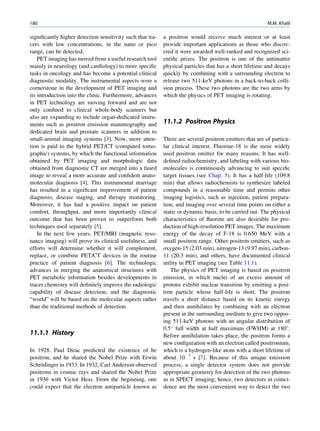 180                                                                                                      M.M. Khalil

signiﬁcantly higher detection sensitivity such that tra-   a positron would receive much interest or at least
cers with low concentrations, in the nano or pico          provide important applications as those who discov-
range, can be detected.                                    ered it were awarded well-ranked and recognized sci-
    PET imaging has moved from a useful research tool      entiﬁc prizes. The positron is one of the antimatter
mainly in neurology (and cardiology) to more speciﬁc       physical particles that has a short lifetime and decays
tasks in oncology and has become a potential clinical      quickly by combining with a surrounding electron to
diagnostic modality. The instrumental aspects were a       release two 511-keV photons in a back-to-back colli-
cornerstone in the development of PET imaging and          sion process. These two photons are the two arms by
its introduction into the clinic. Furthermore, advances    which the physics of PET imaging is rotating.
in PET technology are moving forward and are not
only conﬁned to clinical whole-body scanners but
also are expanding to include organ-dedicated instru-
ments such as positron emission mammography and            11.1.2 Positron Physics
dedicated brain and prostate scanners in addition to
small-animal imaging systems [3]. Now, more atten-         There are several positron emitters that are of particu-
tion is paid to the hybrid PET/CT (computed tomo-          lar clinical interest. Fluorine-18 is the most widely
graphic) systems, by which the functional information      used positron emitter for many reasons. It has well-
obtained by PET imaging and morphologic data               deﬁned radiochemistry, and labeling with various bio-
obtained from diagnostic CT are merged into a fused        molecules is continuously advancing to suit speciﬁc
image to reveal a more accurate and conﬁdent anato-        target tissues (see Chap. 5). It has a half-life (109.8
molecular diagnosis [4]. This instrumental marriage        min) that allows radiochemists to synthesize labeled
has resulted in a signiﬁcant improvement of patient        compounds in a reasonable time and permits other
diagnosis, disease staging, and therapy monitoring.        imaging logistics, such as injection, patient prepara-
Moreover, it has had a positive impact on patient          tion, and imaging over several time points on either a
comfort, throughput, and more importantly clinical         static or dynamic basis, to be carried out. The physical
outcome that has been proven to outperform both            characteristics of ﬂuorine are also desirable for pro-
techniques used separately [5].                            duction of high-resolution PET images. The maximum
    In the next few years, PET/MRI (magnetic reso-         energy of the decay of F-18 is 0.650 MeV with a
nance imaging) will prove its clinical usefulness, and     small positron range. Other positron emitters, such as
efforts will determine whether it will complement,         oxygen-15 (2.03 min), nitrogen-13 (9.97 min), carbon-
replace, or combine PET/CT devices in the routine          11 (20.3 min), and others, have documented clinical
practice of patient diagnosis [6]. The technologic         utility in PET imaging (see Table 11.1).
advances in merging the anatomical structures with            The physics of PET imaging is based on positron
PET metabolic information besides developments in          emission, in which nuclei of an excess amount of
tracer chemistry will deﬁnitely improve the radiologic     protons exhibit nuclear transition by emitting a posi-
capability of disease detection, and the diagnostic        tron particle whose half-life is short. The positron
“world” will be based on the molecular aspects rather      travels a short distance based on its kinetic energy
than the traditional methods of detection.                 and then annihilates by combining with an electron
                                                           present in the surrounding medium to give two oppos-
                                                           ing 511-keV photons with an angular distribution of
                                                           0.5 full width at half maximum (FWHM) at 180 .
11.1.1 History                                             Before annihilation takes place, the positron forms a
                                                           new conﬁguration with an electron called positronium,
In 1928, Paul Dirac predicted the existence of he          which is a hydrogen-like atom with a short lifetime of
positron, and he shared the Nobel Prize with Erwin         about 10 7 s [7]. Because of this unique emission
     ¨
Schrodinger in 1933. In 1932, Carl Anderson observed       process, a single detector system does not provide
positrons in cosmic rays and shared the Nobel Prize        appropriate geometry for detection of the two photons
in 1936 with Victor Hess. From the beginning, one          as in SPECT imaging; hence, two detectors in coinci-
could expect that the electron antiparticle known as       dence are the most convenient way to detect the two
 