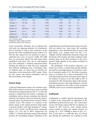 11   Positron Emission Tomography (PET): Basic Principles                                                                 181

Table 11.1 Physical properties of clinically useful PET radionuclides (From [142])
                                                                                 Resolution (mm)
                                     Maximum                Average kinetic                                   Effective range
 Radionuclide       Half life        energy (MeV)           energy (MeV)            FWHM        FWTM            2.355 Â rms
 Carbon 11          20.3 min         0.96                   0.386                   0.102       1.03          0.92
 Nitrogen 13        9.97 min         1.19                   0.492                   0.104       1.05          1.4
 Oxygen 15          122 s            1.72                   0.735                   0.188       1.86          2.4
 Fluorine 18        109.8 min        0.64                   0.250                   0.282       2.53          0.54
 Copper 64          12.7 h           0.65                   0.278                   0.501       4.14          0.55
 Gallium 68         68.1 min         1.83                   0.783                   0.58        4.83          2.8
 Rubidium 82        1.27 min         3.3                    1.475                   1.27        10.5          6.1
rms: root mean square
FWTM full width at tenth maximum
FWHM full width at half maximum

events concurrently. Therefore, any two photons that                spatial blurring caused by the positron range. In tissues
will reach two opposing detectors (in coincidence)                  with low density (e.g., lung tissue), the resolution
will be recorded as long as their incidences on the                 degradation is more pronounced than in tissues with
detector fall within a predeﬁned timing window (2t).                high density (e.g., compact bone) (see Fig. 11.2).
The line that connects the two detectors in space is                Together with the radionuclide maximum energy and
called the tube or line of response (LOR). The LOR                  the density of the medium, the relative inﬂuence of the
does not necessarily indicate the path along which                  positron range on the ﬁnal resolution of the recon-
annihilation took place since one or both photons                   structed image depends on the spatial resolution of
may have undergone a scattering interaction before                  the system [9, 10].
reaching the detectors or both may have originated                     The distribution of the positron trajectories was
from different annihilating sites. Accordingly, there               found not to follow a normal Gaussian-like distribu-
are different types of events that can describe the                 tion and the cusp-shaped pattern was found in a num-
coincidence events detected by a PET scanner. These                 ber of simulation studies [8, 9]. The effect of positron
are true, scatter, and random coincidences and are                  range on resolution loss is thus recommended to be
discussed further in this chapter.                                  measured using the positron root mean square range in
                                                                    the medium of interest or the full width at 20% of
                                                                    maximum [9]. The characteristic shape of the positron
Positron Range                                                      distribution preserves some high frequencies, and the
                                                                    long tail estimated by full width at tenth maximum
A physical phenomenon reduces the resolution capa-                  (FWTM) causes severe resolution degradation [8].
bility of the scanner to record events exactly as emitted
from their true original locations (Fig. 11.1). Once the
positron is emitted from the nucleus, it undergoes an               Acollinearity
annihilation with an electron to produce the clinically
useful 511-keV photons. However, before this interac-               Acollinearity is another physical phenomenon that
tion takes place, the positron travels a distance before            is related to the conservation of momentum of the
collision occurs. This distance is a function of the                annihilated positron-electron pair. The conservation
kinetic energy of the emitted positrons being higher                of mass and energy requires that the two photons are
in positron emitters with high maximum b+ energy,                   released in 180 ; however, some residual kinetic
such as O-15, Ga-68, and Rb-82 nuclei (maximum                      energy remains to reduce this angular measure, on
energy 1.72, 1.83, and 3.3 MeV, respectively) [8]                   average, by Æ 0.25 FWHM as shown in Fig. 11.1.
(Table 11.1). Besides the kinetic energy of the released            This in turn leads to a LOR that does not exactly
positron, the surrounding medium contributes to the                 pass through the annihilation site, resulting in event
 