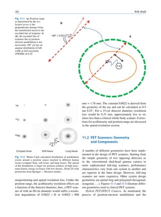 182                                                                                                                M.M. Khalil

Fig. 11.1 (a) Positron range
as determined by the two
headed arrow is the                          b
perpendicular distance from
the transformed nuclei to the
recorded line of response. In
(b), the recorded line of           180º ± 0.25º                                                              a
response due to positron
electron annihilation is not
necessarily 180 yet has an
angular distribution of full
width at half maximum
(FWHM) of 0.25



                                                                                                   F-18




                                                                   mm = 1.76 mm. The constant 0.0022 is derived from
18F
                                                                   the geometry of the ray and can be calculated as 0.5
                                                                   tan 0.25 . For a 15-cm detector diameter, resolution
                                                                   loss would be 0.33 mm, approximately ﬁve to six
15O                                                                times less than a clinical whole-body scanner. Correc-
                                                                   tions for acollinearity and positron range are discussed
                                                                   in the spatial resolution section.


82Rb
                                                                   11.2 PET Scanners: Geometry
                                                                        and Components

 Compact bone              Soft tissue             Lung tissue     A number of different geometries have been imple-
                                                                   mented in the design of PET scanners. Starting from
Fig. 11.2 Monte Carlo calculated distribution of annihilation      the simple geometry of two opposing detectors as
events around a positron source inserted in different human
tissues (compact bone, soft tissue, and lung tissue). The spread   in the conventional dual-head gamma camera to
of the distribution is larger for positron emitters of high maxi   more sophisticated full-ring scanners, performance
mum kinetic energy in tissues with low density. (From [9] with     characteristics vary from one system to another and
permission from Springer þ Business media)                         are superior in the latter design. However, full-ring
                                                                   scanners are more expensive. Other system design
mispositioning and spatial resolution loss. Unlike the             geometries are partial ring and polygonal (hexagonal,
positron range, the acollinearity resolution effects are           octagonal, . . .). Figures 11.3 and 11.4 illustrate differ-
a function of the detector diameter; thus, a PET scan-             ent geometries used in clinical PET systems.
ner of with an 80-cm diameter would suffer a resolu-                  Hybrid PET/SPECT Camera. As mentioned, the
tion degradation of 0.0022 Â D or 0.0022 Â 800                     process of positron-electron annihilation and the
 