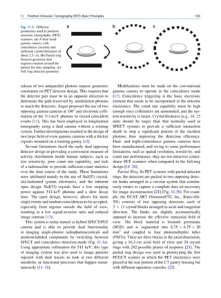 11   Positron Emission Tomography (PET): Basic Principles                                                        183


Fig. 11.3 Different              a                          b                         c
geometries used in positron
emission tomographic (PET)
scanners. (a) A dual head
gamma camera with
coincidence circuitry and
sufﬁcient crystal thickness of
about 2.5 cm. (b) Partial ring
detector geometry that
requires rotation around the
patient for data sampling. (c)
Full ring detector geometry



release of two antiparallel photons impose geometric           Modiﬁcations must be made on the conventional
constraints on PET detector design. This requires that      gamma camera to operate in the coincidence mode
the detector pair must be in an opposite direction to       [17]. Coincidence triggering is the basic electronic
determine the path traversed by annihilation photons        element that needs to be incorporated in the detector
to reach the detectors. Anger proposed the use of two       electronics. The count rate capability must be high
opposing gamma cameras at 180 and electronic colli-        enough since collimators are unmounted, and the sys-
mation of the 511-keV photons to record coincident          tem sensitivity is larger. Crystal thickness (e.g., 16 25
events [11]. This has been employed in longitudinal         mm) should be larger than that normally used in
tomography using a dual camera without a rotating           SPECT systems to provide a sufﬁcient interaction
system. Further developments resulted in the design of      depth to stop a signiﬁcant portion of the incident
two large ﬁeld-of-view gamma cameras with a thicker         photons, thus improving the detection efﬁciency.
crystals mounted on a rotating gantry [12].                 Dual- and triple-coincidence gamma cameras have
   Several limitations faced the early dual opposing        been manufactured, and owing to some performance
detector design in providing a convenient measure of        limitations, such as spatial resolution, sensitivity, and
activity distribution inside human subjects, such as        count rate performance, they are not attractive coinci-
low sensitivity, poor count rate capability, and lack       dence PET scanners when compared to the full-ring
of a radionuclide to provide sufﬁcient count statistics     design [18 20].
over the time course of the study. These limitations           Partial Ring. In PET systems with partial detector
were attributed mainly to the use of NaI(Tl) crystal,       rings, the detectors are packed in two opposing detec-
old-fashioned system electronics, and the inherent          tor banks arranged in a circular system that continu-
open design. NaI(Tl) crystals have a low stopping           ously rotates to capture a complete data set necessary
power against 511-keV photons and a slow decay              for image reconstruction [21] (Fig. 11.3b). For exam-
time. The open design, however, allows for more             ple, the ECAT ART (Siemens/CTI, Inc., Knoxville,
single events and random coincidences to be accepted,       TN) consists of two opposing detectors, each of
especially from regions outside the ﬁeld of view,           3 Â 11 crystal blocks arranged in axial and tangential
resulting in a low signal-to-noise ratio and reduced        direction. The banks are slightly asymmetrically
image contrast [13].                                        opposed to increase the effective transaxial ﬁeld of
   This system is today named as hybrid SPECT/PET           view. The block material is bismuth germanate
camera and is able to provide dual functionality            (BGO) and is segmented into 6.75 Â 6.75 Â 20
in imaging single-photon radiopharmaceuticals and           mm3 and coupled to four photomultiplier tubes
positron-labeled compounds by switching between             (PMTs). There are three blocks in the axial dimension,
SPECT and coincidence detection mode (Fig. 11.3a).          giving a 16.2-cm axial ﬁeld of view and 24 crystal
Using appropriate collimators for 511 keV, this type        rings with 242 possible planes of response [21]. The
of imaging system was also used to image patients           partial ring design was used in prototyping the ﬁrst
injected with dual tracers to look at two different         PET/CT scanner in which the PET electronics were
metabolic or functional processes that happen simul-        placed at the rear portion of the CT gantry housing but
taneously [14 16].                                          with different operation consoles [22].
 
