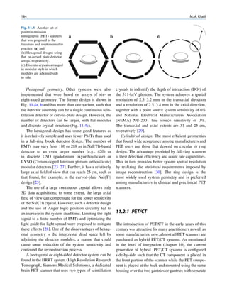 184                                                                                                     M.M. Khalil


Fig. 11.4 Another set of
positron emission
tomographic (PET) scanners       a                    b                             c
that was proposed in the
literature and implemented in
practice. (a) and
(b) Hexagonal designs using
ﬂat or curved plate detector
arrays, respectively.
(c) Discrete crystals arranged
in modular style in which
modules are adjoined side
to side


    Hexagonal geometry. Other systems were also           crystals to indentify the depth of interaction (DOI) of
implemented that were based on arrays of six- or          the 511-keV photons. The system achieves a spatial
eight-sided geometry. The former design is shown in       resolution of 2.3 3.2 mm in the transaxial direction
Fig. 11.4a, b and has more than one variant, such that    and a resolution of 2.5 3.4 mm in the axial direction,
the detector assembly can be a single continuous scin-    together with a point source system sensitivity of 6%
tillation detector or curved-plate design. However, the   and National Electrical Manufacturers Association
number of detectors can be larger, with ﬂat modules       (NEMA) NU-2001 line source sensitivity of 3%.
and discrete crystal structure (Fig. 11.4c).              The transaxial and axial extents are 31 and 25 cm,
    The hexagonal design has some good features as        respectively [29].
it is relatively simple and uses fewer PMTs than used         Cylindrical design. The most efﬁcient geometries
in a full-ring block detector design. The number of       that found wide acceptance among manufacturers and
PMTs may vary from 180 or 288 as in NaI(Tl)-based         PET users are those that depend on circular or ring
detector to an even larger number (e.g., 420) as          design. The advantage provided by full-ring scanners
in discrete GSO (gadolinium oxyorthosilicate) or          is their detection efﬁciency and count rate capabilities.
LYSO (Cerium doped lutetium yttrium orthosilicate)        This in turn provides better system spatial resolution
modular detectors [23 27]. Further, it has a relatively   by realizing the statistical requirements imposed by
large axial ﬁeld of view that can reach 25 cm, such as    image reconstruction [30]. The ring design is the
that found, for example, in the curved-plate NaI(Tl)      most widely used system geometry and is preferred
design [25].                                              among manufacturers in clinical and preclinical PET
    The use of a large continuous crystal allows only     scanners.
3D data acquisitions; to some extent, the large axial
ﬁeld of view can compensate for the lower sensitivity
of the NaI(Tl) crystal. However, such a detector design
and the use of Anger logic position circuitry led to
an increase in the system dead time. Limiting the light   11.2.1 PET/CT
signal to a ﬁnite number of PMTs and optimizing the
light guide for light spread were proposed to mitigate    The introduction of PET/CT in the early years of this
these effects [28]. One of the disadvantages of hexag-    century was attractive for many practitioners as well as
onal geometry is the intercrystal dead space left by      some manufacturers; now, almost all PET scanners are
adjoining the detector modules, a reason that could       purchased as hybrid PET/CT systems. As mentioned
cause some reduction of the system sensitivity and        in the level of integration (chapter 10), the current
confound the reconstruction process.                      generation of hybrid PET/CT systems is conﬁgured
    A hectagonal or eight-sided detector system can be    side-by-side such that the CT component is placed in
found in the HRRT system (High Resolution Research        the front portion of the scanner while the PET compo-
Tomograph, Siemens Medical Solutions), a dedicated        nent is placed at the back end mounted using the same
brain PET scanner that uses two types of scintillation    housing over the two gantries or gantries with separate
 
