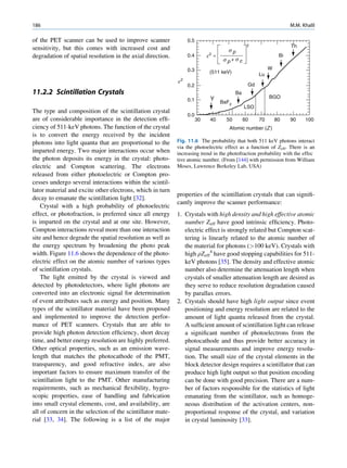 186                                                                                                                 M.M. Khalil

of the PET scanner can be used to improve scanner                0.5
sensitivity, but this comes with increased cost and                                             2                   Th
                                                                                     sp
degradation of spatial resolution in the axial direction.        0.4        e2 =                               Bi
                                                                                    s p+s c
                                                                 0.3                                      W
                                                                             (511 keV)               Lu
                                                            e2
                                                                 0.2                            Gd
11.2.2 Scintillation Crystals                                                             Ba
                                                                             Y                            BGO
                                                                 0.1               BaF2
                                                                                               LSO
The type and composition of the scintillation crystal
                                                                 0.0
are of considerable importance in the detection efﬁ-                   30    40      50        60    70       80    90    100
ciency of 511-keV photons. The function of the crystal                                Atomic number (Z )
is to convert the energy received by the incident
photons into light quanta that are proportional to the      Fig. 11.6 The probability that both 511 keV photons interact
                                                            via the photoelectric effect as a function of Zeff. There is an
imparted energy. Two major interactions occur when          increasing trend in the photofraction probability with the effec
the photon deposits its energy in the crystal: photo-       tive atomic number. (From [144] with permission from William
electric and Compton scattering. The electrons              Moses, Lawrence Berkeley Lab, USA)
released from either photoelectric or Compton pro-
cesses undergo several interactions within the scintil-
lator material and excite other electrons, which in turn
                                                            properties of the scintillation crystals that can signiﬁ-
decay to emanate the scintillation light [32].
                                                            cantly improve the scanner performance:
    Crystal with a high probability of photoelectric
effect, or photofraction, is preferred since all energy     1. Crystals with high density and high effective atomic
is imparted on the crystal and at one site. However,           number Zeff have good intrinsic efﬁciency. Photo-
Compton interactions reveal more than one interaction          electric effect is strongly related but Compton scat-
site and hence degrade the spatial resolution as well as       tering is linearly related to the atomic number of
the energy spectrum by broadening the photo peak               the material for photons (100 keV). Crystals with
width. Figure 11.6 shows the dependence of the photo-          high rZeff4 have good stopping capabilities for 511-
electric effect on the atomic number of various types          keV photons [35]. The density and effective atomic
of scintillation crystals.                                     number also determine the attenuation length when
    The light emitted by the crystal is viewed and             crystals of smaller attenuation length are desired as
detected by photodetectors, where light photons are            they serve to reduce resolution degradation caused
converted into an electronic signal for determination          by parallax errors.
of event attributes such as energy and position. Many       2. Crystals should have high light output since event
types of the scintillator material have been proposed          positioning and energy resolution are related to the
and implemented to improve the detection perfor-               amount of light quanta released from the crystal.
mance of PET scanners. Crystals that are able to               A sufﬁcient amount of scintillation light can release
provide high photon detection efﬁciency, short decay           a signiﬁcant number of photoelectrons from the
time, and better energy resolution are highly preferred.       photocathode and thus provide better accuracy in
Other optical properties, such as an emission wave-            signal measurements and improve energy resolu-
length that matches the photocathode of the PMT,               tion. The small size of the crystal elements in the
transparency, and good refractive index, are also              block detector design requires a scintillator that can
important factors to ensure maximum transfer of the            produce high light output so that position encoding
scintillation light to the PMT. Other manufacturing            can be done with good precision. There are a num-
requirements, such as mechanical ﬂexibility, hygro-            ber of factors responsible for the statistics of light
scopic properties, ease of handling and fabrication            emanating from the scintillator, such as homoge-
into small crystal elements, cost, and availability, are       neous distribution of the activation centers, non-
all of concern in the selection of the scintillator mate-      proportional response of the crystal, and variation
rial [33, 34]. The following is a list of the major            in crystal luminosity [33].
 