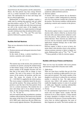 1   Basic Physics and Radiation Safety in Nuclear Medicine                                                            7

shared between the beta particle and the antineutrino.           is called the annihilation reaction, and the photons so
Hence, the beta particle may have energy between                 created are called annihilation photons.
zero to a certain maximum level (continuous spec-             2. Electron captures
trum). The antineutrino has no mass and charge and               A nucleus with excess protons has an alternative
has no clinical application.                                     way to acquire a stable conﬁguration by attracting
   Radionuclides in which the daughter acquires a                one of its own electrons (usually the k electron) to
stable state by emitting beta particles only are called          the nucleus. The electron combines with the proton,
pure beta emitters, such as 3H, 14C, 32P, and 35S. Those         producing a neutron and a neutrino in the process.
that cannot attain a stable state after beta emission and
are still in the excited states of the daughter emit                               p þ e ! nþv
gamma photons, either in a single transition or through
cascades emitting more than one photon before attain-            The electron capture creates a vacancy in the inner
ing a stable state. 131I, 132Xe, and 60Co emit beta              electron shell, which is ﬁlled by an electron from
particles followed by gamma emissions.                           the outer orbit, and characteristic radiation is emit-
                                                                 ted in the process. These photons may knock out
                                                                 orbital electrons. These electrons are called Auger
                                                                 electrons and are extremely useful for therapeutic
Nuclides that lack Neutrons
                                                                 applications (targeted therapy) due to their short
                                                                 range in the medium.
There are two alternatives for the nucleus to come to a
                                                                 Electron capture is likely to occur in heavy ele-
stable state:
                                                                 ments (those with electrons closer to the nucleus),
1. Positron emission and subsequent emission of anni-            whereas positron emission is likely in lighter ele-
   hilation photons                                              ments. Radionuclides such as 67Ga, 111In, 123I, and
                                                                 125
   In this mode of decay, a proton transforms to a                   I decay partially or fully by electron capture.
   neutron, a positron, and a neutrino.

                      p ! n þ eþv
                                                              Nuclides with Excess Protons and Neutrons
    The neutron stays in the nucleus, but a positron and
                                                              There are two ways for nuclides with excess protons
    a neutrino are ejected, carrying the emitted energy
                                                              and neutrons (region III) to become more stable:
    as their kinetic energy. In this mode of decay, the
    atomic number of the daughter becomes one less            1. Alpha decay
    than that of the parent with no change in mass               There are some heavy nuclides that get rid of the
    number. The mass of the proton is less than the              extra mass by emitting an alpha particle (two neu-
    masses of the neutron, the positron, and the neu-            trons and two protons). The atomic number of the
    trino. The energy for creation of this mass                  daughter in such decay is reduced by two and mass
    (E  1.022 MeV) is supplied by the whole nucleus.            number is reduced by four. The alpha particle
    The excess energy is randomly shared by the posi-            emission may follow with gamma emission to
    tron and the neutrino. The energy spectrum of the            enable the daughter nucleus to come to its ground
    positron is just like that of the beta particle (from        or stable state. Naturally occurring radionuclides
    zero to a certain maximum). The neutrino has no              such as 238U and 232Th are alpha emitters.
    mass and charge and is of no clinical relevance.          2. Fission
    Some of the positron-emitting radionuclides are              It is the spontaneous fragmentation of very heavy
    11
       C, 13N, 15O, and 18F.                                     nuclei into two lighter nuclei, usually with the
    Just a few nanoseconds after its production, a positron      emission of two or three neutrons. A large amount
    combines with an electron. Their masses are converted        of energy (hundreds of million electron volts) is
    into energy in the form of two equal-energy photons          also released in this process. Fission nuclides them-
    (0.511 MeV each), which leave the site of their crea-        selves have no clinical application, but some of
    tion in exactly opposite directions. This phenomenon         their fragments are useful. The ﬁssile nuclides can
 