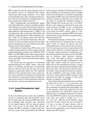 11   Positron Emission Tomography (PET): Basic Principles                                                       189

PMT, respectively. Because of the statistical nature of     intrinsic spatial resolution [48]. Following this proce-
the detection process, an LSO-based PET scanner             dure in building up a full multiring scanner is neither
should enjoy better energy resolution (~12%), better        efﬁcient nor cost-effective as one needs a signiﬁcantly
event positioning, and a short coincidence timing win-      large number of PMTs and crystal material along with
dow. The last is instrumental in establishing the noise     electronic channels to implement such a design. Ear-
level resulting from random events [43].                    lier efforts in coupling the scintillation detector to
    LSO is nonhygroscopic and mechanically rugged,          PMTs included four crystals per one or two PMTs.
and simple fabrication is relatively possible to produce    However, this strategy was advanced by using more
small and discrete versions of the crystal [34]. However,   crystal elements per PMTs. It was a turning point
it has a number of limitations, such as inhomogeneity of    when the block detector concept was introduced
light production, high melting point (2,000 C), and       in the design of the PET scanners, which is a cost-
cost higher than other crystal types [GSO, BGO, and         effective technique in coupling the PMT to the scintil-
NaI(Tl)]. Another limitation of LSO scintillation crys-     lation detectors and has also led to an improvement in
tals is their Lu-176 content, which emits low-level         spatial resolution [49].
radioactivity; yet, this has been found not to affect the       In block detector design, as shown in Fig. 11.8b, c,
extrinsic 511-keV coincidence detection but can affect      the scintillation block is segmented into an array of
precise measurements of system sensitivity and scatter      small crystals by cutting into precise and well-
fraction using low-level radiation.                         deﬁned dimensions in the transaxial and axial direc-
    LSO crystals are found in many PET systems, such        tions. The cutting process leaves a space between the
as high-resolution dedicated brain scanners [44] and        small crystals; therefore, a reﬂective material is used
hybrid multimodality imaging, such as PET/CT, PET/          to optically separate between the neighboring crys-
SPECT, and PET/MRI systems. Other special-purpose           tals, deﬁning a path for the light to travel to the PMTs
systems have also been designed using LSO crystals,         and to maximize light collection efﬁciency
such as breast PET scanners and small-animal imaging        (Fig. 11.9a). The depth of cutting is empirically
systems [45, 46].                                           implemented so that the light is distributed in a spa-
    One decade ago, the acquisition of whole-body           tially linear fashion among the exposed array of
ﬂuorodeoxyglucose-F18 (FDG) studies could take              PMTs [48]. In this pseudodiscrete design, a greater
about 1 h, including measurements of transmission           depth of cutting is found at the block periphery rather
data [47]. However, these days the same scan can be         than at the center. The advantage of the block detec-
acquired in signiﬁcantly shorter time. This signiﬁcant      tor design is improved spatial resolution by segment-
reduction in the acquisition time is due to many rea-       ing the scintillation crystal into smaller elements
sons; one is related to the introduction of efﬁcient and    viewed by a ﬁnite number of PMTs (usually 4), thus
fast scintillators in the scanner design (in addition to    minimizing the high cost required if each crystal
other factors such as CT-based attenuation correction,      element is coupled to a single PMT.
fast electronic circuitry and computer processors).             In the original design developed by Casey and Nutt,
                                                            the block was cut into a 4 Â 8 crystal array, each
                                                            5.6 Â 13.5 Â 30 mm3, using BGO detector material.
                                                            The crystal block was glued to four square PMTs, each
11.2.3 Crystal Photodetector: Light
                                                            25 mm, through a Lucite light guide [49]. Now, the
       Readout                                              crystal dimensions vary among PET scanners using
                                                            different types of scintillation materials. In commer-
In the conventional gamma camera, the scintillation         cial clinical PET/CT scanners, the crystal dimension
crystal is a continuous large slab of NaI(Tl) viewed        varies from one system to another (e.g., 4 Â 4,
from its back surface by an array of PMTs that collect      6.4 Â 6.4, etc.), while the crystal thickness ranges
the scintillation light produced from interaction           from 20 to 30 mm. Crystal size can be reduced to
of the emitted photons with the detector material           1 2 mm in an array of larger elements, such as
(Fig. 11.8a). In one of the earliest PET detector           20 Â 20 or 13 Â 13, based on design speciﬁcations.
designs, the PMT is coupled to a single crystal; thus,      However, this arrangement is most common in small-
the cross section of the crystal deﬁnes the LOR and         animal micro-PET scanners.
 