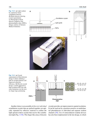 190                                                                                                              M.M. Khalil

Fig. 11.8 (a) Light readout         a                                                           b
by continuous based
scintillation detector.
(b) Block detector showing
crystal segmentation.                                                   Scintillation crystal
(c) Photograph of block
detector coupled to four
photomultiplier tubes (PMTs).                                          Light guide
(Image courtesy of Siemens
Medical Solutions)
                                                                      PMTs




                                    c




Fig. 11.9 (a) Crystal
segmentation in block detector
design. It allows deﬁning a
path for incident photons and             a              b                            c
improved collection
                                                                                                             (B + D) − (A + C)
efﬁciency. (b) Discrete crystal                                                             A       B   x=
                                                                                                               A+B+C+D
design, a useful approach in
high resolution PET but with
some limitations (see the text).                                                            C       D        (A + D) − (C + B)
                                                                                                        y=
(c) Anger logic positioning                                                                                   A+D+C+B



                                   PMTs

                                                                  Photosensitive
                                                                      PMT


   Another choice is an assembly of discrete individual      crystals provides an improvement in spatial resolution.
scintillation crystals that are packed together yet opti-    It can be read out by a position-sensitive or multichan-
cally separated by reﬂective material to conﬁne the          nel photodetector or individual and separate readout
light spread to those crystals that receive the scintilla-   channels [50]. Use of semiconductor readout devices
tion light (Fig. 11.9b). This ﬁnger-like array of discrete   has also been implemented in the last design, in which
 