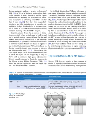 11   Positron Emission Tomography (PET): Basic Principles                                                                   191

discrete crystals are read out by an array of elements of          In the block detector, four PMTs are often used to
APD [51]. APDs can be produced in dimensions (indi-             read out the light emitted from the scintillation material.
vidual elements or array) similar to discrete crystal           The centroid Anger logic is used to identify the individ-
dimensions and therefore can overcome size limita-              ual crystals from which light photons were emitted
tions encountered in fabricating small PMTs (smaller            (Fig. 11.9c). Another approach that improved the encod-
than 10 mm) [52, 53]. They have been successfully               ing ratio but suffers from increased dead time is the
introduced as light photodetectors in encoding the              quadrant-sharing approach, in which the PMT is shared
position of the light signal and offer a compact volume         among four block detectors; the encoding ratio of 16:1
that is useful in PET/MRI systems and small-animal              in the conventional block detector design is increased
scanners, including SPECT and PET imagers.                      by three to four times based on the PMT size and the
   Discrete detector design has a number of limita-             crystal dimensions [54] (Fig. 11.10). This design was
tions, especially when an individual crystal is read            initially proposed to improve the spatial resolution of
out by a single readout channel. Crystal fraction and           the PET scanner without increasing the cost and to
packing must match with the size of the available               reduce the high price of the scanner by lowering the
photodetectors [50]. Further, it requires extensive use         number of PMTs decoding the scintillation detector
of electronic readout channels and thus is an expensive         [55]. However, dead time effects and pulse pileup can
and cost-ineffective approach. PET systems based on             be treated using recent progress in signal-processing
discrete crystal design are more common in research             electronics employing event recovery methods [56, 57].
and small-animal scanners [50, 52]. Alternatively, dis-
crete crystal design can be used in a modular structure
in which the crystal sets are mapped by an array of
PMTs with a continuous light guide adjoining the                11.3 Events Detected by a PET Scanner
detector modules, as can be found, for example, in
the Allegro system (Philips Company). Table 11.3                Singles: PET detectors receive a large amount of
shows the various approaches used to couple the                 events. A small fraction of these events are detected
PMT and the crystal in PET scanners.                            as in coincidence, while the remaining are singles that


Table 11.3 Summary of various approaches implemented to couple the photomultiplier tubes (PMTs) and scintillation crystals in
clinical positron emission tomographic (PET) scanners
                                                            Scintillation crystals

                        Continuous                             Discrete
 PMTs       2Â2                                                Conventional block detector design (e.g., many partial and
                                                                 full ring scanners)
            Array       Large crystal coupled to an array of   Discrete crystals arranged in large ﬂat module, PIXELAR
                           PMTs (e.g., curve plate, C PET)        Technology (e.g., Allegro and Gemini TF)


Fig. 11.10 Quadrant light
sharing (a) Frontal view.
(b) Lateral view




                                                       a                                         b
 