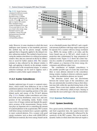 11   Positron Emission Tomography (PET): Basic Principles                                                                       193

Fig. 11.12 Scatter fractions
                                                              0.8     BGO                      LSO                    LaBr
simulated for different crystals
as a function of energy                                                                        GSO
                                                              0.7
threshold using a cylinder                                                                     LYSO
(70 cm long) of diameters 20                                  0.6
cm (O), 27 cm (■), and 35 cm




                                           Scatter fraction
(~) in a typical 3D scanner.                                  0.5
Data simulated using a
                                                              0.4
scanner of diameter 85 cm and
18 cm axial ﬁeld of view. The                                 0.3
gray band is the energy range
threshold used for each                                       0.2
scintillator. (From [54] with                                 0.1
kind permission from IOP
Publishing and the                                             0
corresponding authors)                                          300            350             400              450             500
                                                                                      Energy threshold (keV)



study. However, in some situations in which the tracer                      set at a threshold greater than 400 keV, and a signiﬁ-
undergoes some dynamic or fast metabolic processes,                         cant amount of photons with large-angle scattering can
this method may not be precise enough. Another                              be rejected. For a scanner with less energy resolution
approach that is frequently applied is the delayed win-                     (e.g., BGO), the energy width is set wider, and the
dow subtraction method. This method is based on mea-                        lower bound may go to 300 keV, which results in
suring the random coincidences in a delayed acceptance                      projection data contaminated by large proportion of
window; then, data are corrected on the ﬂy by subtrac-                      scattered events. Figure 11.12 shows the scatter frac-
tion or saved for further analysis [60]. The variance                       tion for a number of scintillators used in commercial
estimate in data collected by the delayed window is                         PET scanners as a function of the lower energy dis-
high, and applying it directly on the prompts window                        criminator and different object sizes.
will add noise to the reconstructed images. A variance                         The contribution of multiple coincidences is
reduction technique can be used to suppress such a                          also another possible type of events that result from
problem to yield a better signal estimate [61].                             three or more photons detected in the coincidence
                                                                            timing window, leading to detector confusion regard-
                                                                            ing where the annihilation photons are located.
11.3.3 Scatter Coincidences                                                    The detection system does not discriminate
                                                                            between the various types of the coincidences, and
                                                                            they are automatically recorded as long as their detec-
Another undesired type of events is scattered coinci-                       tion time falls within the speciﬁed timing limits of the
dence, which results from deﬂection of one or both                          scanner. These events (true, random, and scatter coin-
annihilation photons from their true LOR, resulting in                      cidences) are collectively called prompts, bearing in
a false recorded event regarding position of the anni-                      mind that the most useful type is the true coincidence.
hilated nuclei and energy of the 511-keV photons
(Fig. 11.11c). Further, scatter coincidences are a func-
tion of the activity distribution, source size, and com-                    11.4 Scanner Performance
position of the surrounding media. Scatter events
cause a loss of image contrast and degrade the quanti-
tative accuracy of the measurements. Energy resolu-                         11.4.1 System Sensitivity
tion plays an important role in controlling the amount
of scattered photons in the acquired data. PET systems                      For a given activity distribution inside a human body
with better energy resolution have a greater capability                     and ﬁxed acquisition time, the signal-to-noise ratio
to reject scattered photons. For a scanner with good                        and image quality are substantially inﬂuenced by the
energy resolution, such as those with LSO/LYSO or                           sensitivity of the PET scanner. This can be noted in
GSO detector material, the lower energy bound can be                        dynamic studies in which short time intervals require a
 