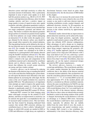 194                                                                                                         M.M. Khalil

detection system with high sensitivity to collect the        discriminate between events based on pulse shape
maximum amount of information. This is particularly          discrimination [64]. See the discussion of DOI further
important in areas of poor count uptake or in short          in this chapter.
half-life positron emitters (e.g., Rb-82 or O-15). PET           The other way is to increase the axial extent of the
systems with high detection efﬁciency allow for better       scanner, an issue that is more related to the cost of the
counting statistics and have a positive impact on            scanner as one needs to add more detector material,
image quality in terms of signal-to-noise ratio, spatial     including scintillation crystals, readout channels, and
resolution, and other subsequent quantitative analysis.      additional electronic circuitry. In 3D acquisition, an
    The sensitivity of PET scanners can be classiﬁed into    increase in the axial extent by 30% can lead to an
two major components: geometric and intrinsic efﬁ-           increase in the volume sensitivity by approximately
ciency. The former is related to the detector geometric      80% [65, 66].
design and how its elements are packed closely together      
