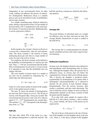 1    Basic Physics and Radiation Safety in Nuclear Medicine                                                           9

independent of any environmental factor. In other               half-life and decay constant are related by the follow-
words, nothing can inﬂuence the process of radioac-             ing equation:
tive disintegration. Radioactive decay is a random
process and can be described in terms of probabilities                                0:693        0:693
                                                                             T1=2 ¼         or l ¼                 (1.6)
and average constants.                                                                  l           T1=2
    In a sample containing many identical radioactive
atoms, during a short period of time ð@tÞ the number of
decayed atoms ð@N Þ is proportional to the total num-
ber of atoms ðNÞ present at that time. Mathematically,          Average Life
it can be expressed as follows:
                        À @N / N@t                              The actual lifetimes of individual atoms in a sample
                                                                are different; some are short, and some are long. The
                        À @N ¼ lN@t                     (1.4)   average lifetime characteristic of atoms is related to
or                                                              the half-life by
                         @N
                            ¼ ÀlN                                                 Tav ¼ 1:44 Â T1=2                (1.7)
                         @t
    In this equation, the constant l (known as the decay           The average life is a useful parameter for calculat-
constant) has a characteristic value for each radionu-          ing the cumulated activity in the source organ in inter-
clide. The decay constant is the fraction of atoms              nal dosimetry.
undergoing decay per unit time in a large number of
atoms. Its unit is the inverse of time.
    For simplicity, the decay constant can be deﬁned as
the probability of disintegration of a nucleus per unit         Radioactive Equilibrium
time. Thus, l ¼ 0.01 per second means that the proba-
bility of disintegration of each atom is 1% per second.         In many cases, the daughter element is also radioactive
It is important to note that this probability does not          and immediately starts disintegrating after its forma-
change with time.                                               tion. Although the daughter obeys the general rule of
    The exact number of parent atoms in a sample at             radioactive decay, its activity does not follow the
any time can be calculated by integrating Eq. 1.4,              exponential law of decay while mixed with the parent.
which takes the following form:                                 This is because the daughter is produced (mono-
                                                                exponentially) by disintegration of its parent while it
                    N ¼ No Ã expðÀltÞ                   (1.5)   disintegrates (monoexponentially) as a radioactive
                                                                element. So, the activity of such elements changes
where No is the initial number of atoms in the sample,          biexponentially: First the activity increases, then
and N is the number present at time t.                          reaches a maximum, and then starts decreasing. The
   The term @N shows the number of disintegrations              rate at which the activity changes in such a mixture of
                @t
per unit time and is known as activity. The SI unit of          radionuclides depends on the decay constant of both
activity is the becquerel (Bq; 1 decay per second). The         the parent and the daughter.
conventional unit of activity is the curie (Ci), which is          If we start with a pure sample of a parent with a
equal to 3.7 Â 1010 disintegrations per second (dps).           half-life of T1 and a decay constant l1 and it contains
This number 3.7 Â 1010 corresponds to the disintegra-           ðN1 Þ0 atoms initially, the decay of this parent can be
tions from 1 g 226Ra.                                           expressed by

                                                                                   N1 ¼ ðN1 Þ0 e   l1 t
                                                                                                                   (1.8)
Half-Life
                                                                   The rate of decay of the parent is the rate of forma-
The time after which 50% of the atoms in a sam-                 tion of the daughter. Let the daughter decay at the rate
ple undergo disintegration is called the half-life. The         l2 N2 , where l2 is the decay constant of the daughter
 