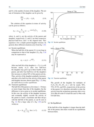 10                                                                                                                                                           G.S. Pant

and N2 is the number of atoms of the daughter. The net                                                                                   Decay of 113Sn
rate of formation of the daughter can be given by                               100


                  @N2
                      ¼ l1 N 1 À l2 N 2                     (1.9)                     50
                   @t




                                                                      Radioactivity
   The solution of this equation in terms of activity




                                                                                               Growth of 113mIn
can be given as follows:

                   T1                   T
                                        1
                                 0:693ð T
                                               T2
                                                  Þt
                                                                                      10
      A2 ¼ A1           ð1 À e              1 T2       Þ   (1.10)
                T1 À T2                                                                5

where A1 and A2 are the activity of the parent and                                         0                             2      4      6      9       10    14
daughter, respectively; T1 and T2 are their respective                                                                       No. of daughter half-lives
physical half-lives; and t is the elapsed time. This
equation is for a simple parent-daughter mixture. In                Fig. 1.3 Secular equilibrium
general, three different situations arise from Eq. 1.10.
(a) Secular equilibrium                                                           100          Decay of 99Mo
    When the half-life of the parent (T1 ) is too long in
    comparison to that of the daughter (T2 ), Eq. 1.10
    may be expressed as                                                               50
                                                                      Radioactivity




                                                                                                       Growth of 99mTc
                                   0:693t
                  A2 ¼ A1 ð1 À e    T2
                                            Þ              (1.11)

    After one half-life of the daughter (t ¼ T2), A2 will                             10
    become nearly A1 =2; after two half-lives
    the daughter may grow up to three fourths of the
    parent, and after four half-lives (of the daughter)                                                                        20
                                                                                           0                      10                   30     40       50        60
    this increases to about 94% of the parent activity.                                                                               Time (h)
    Thus, activity of the daughter gradually increases,
    and after a few half-lives the activity of the parent           Fig. 1.4 Transient equilibrium
    and daughter become almost equal (Fig. 1.3); they
    are said to be in secular equilibrium.                                            The growth of the daughter for multiples of
(b) Transient equilibrium                                                             T2 ðT2 ; 2T2 ; 3T2 ; 4T2 ; etc:Þ will be nearly 50%,
    The half-life of the parent is a few times ($ 10 times                            75%, 87.5%, and 94%, respectively of the activity
    or more) longer than that of the daughter, but the                                of the parent. It is therefore advisable to elute the
    difference is not as great as in secular equilibrium.                             activity from the technetium generator after every
    In this case, the activity of the daughter increases                              24 h (Mo-99 with 67-h half-life and Tc-99m with
    and eventually slightly exceeds the activity of                                   6-h half-life).
    the parent to reach a maximum and then decays
    with the half-life of the parent, as can be seen in
    Fig. 1.4. For a large value of t, Eq. 1.10 can be
                                                                    (c) No Equilibrium
    written as
                                                                    If the half-life of the daughter is longer than the half-
                        T1                                          life of the parent, then there would be no equilibrium
             A2 ¼ A1         for t ) T2                    (1.12)
                     T1 À T2                                        between them.
 