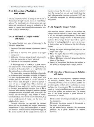 1   Basic Physics and Radiation Safety in Nuclear Medicine                                                         11

1.1.4 Interaction of Radiation                               electron energy by this mode is termed radiative
      with Matter                                            loss. The energy lost per unit path length along the
                                                             track is known as the linear energy transfer (LET) and
                                                             is generally expressed in kilo-electron-volts per
Ionizing radiation transfers its energy in full or part to   micrometer.
the medium through which it passes by way of inter-
actions. The signiﬁcant types of interactions are exci-
tation and ionization of atoms or molecules of the
matter by charged particles and electromagnetic radi-        1.1.4.2 Range of a Charged Particle
ation (x-rays or gamma rays).
                                                             After traveling through a distance in the medium, the
                                                             charged particle loses all its kinetic energy and comes
                                                             to rest as it has ample chance to interact with electrons
1.1.4.1 Interaction of Charged Particles
                                                             or the positively charged nucleus of the atoms of the
        with Matter
                                                             medium. The average distance traveled in a given
                                                             direction by a charged particle is known as its range
The charged particle loses some of its energy by the
                                                             in that medium and is inﬂuenced by the following
following interactions:
                                                             factors:
1. Ejection of electrons from the target atoms (ioniza-
                                                             1. Energy. The higher the energy of the particle is, the
   tion)
                                                                larger is the range.
2. Excitation of electrons from a lower to a higher
                                                             2. Mass. The higher the mass of the charged particle
   energy state
                                                                is, the smaller is the range.
3. Molecular vibrations along the path (elastic colli-
                                                             3. Charge. The range is inversely proportional to the
   sion) and conversion of energy into heat
                                                                square of the charge.
4. Emission of electromagnetic radiation
                                                             4. Density of the medium. The denser the medium is,
   In the energy range of 10 KeV to 10 MeV, ioniza-             the shorter is the range of the charged particle.
tion predominates over excitation. The probability of
absorption of charged particles is so high that even a
thin material can stop them completely.
                                                             1.1.4.3 Interaction of Electromagnetic Radiation
   The nature of the interaction of all charged particles
                                                                     with Matter
in the energy range mentioned is similar. Light parti-
cles such as electrons deﬂect at larger angles than
                                                             When a beam of x-rays or gamma rays passes through
heavier particles, and there is a wide variation in
                                                             an absorbing medium, some of the photons are
their tortuous path. The path of a heavier particle is
                                                             completely absorbed, some are scattered, and the rest
more or less a straight line. When electrons are
                                                             pass through the medium almost unchanged in energy
deﬂected at large angles, they transfer more energy
                                                             and direction (transmission). The transferred energy
to the target atom and eject electrons from it. These
                                                             results in excitation and ionization of atoms or mole-
electrons, while passing through the medium, produce
                                                             cules of the medium and produces heat. The attenua-
secondary electrons along their track (delta rays). The
                                                             tion of the beam through a given medium is
charged particles undergo a large number of interac-
                                                             summarized as follows:
tions before they come to rest. In each interaction, they
lose a small amount of energy, and the losses are               The thicker the absorbing material is, the greater is
called collision losses.                                        the attenuation.
   Energetic electrons can approach the nucleus,                The greater the atomic number of the material is,
where they are decelerated and produce bremsstrah-              the greater is the attenuation.
lung radiation (x-rays). The chance of such an interac-         As the photon energy increases, the attenuation
tion increases with an increase in electron energy and          produced by a given thickness of material
the atomic number of the target material. Loss of               decreases.
 