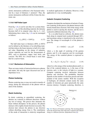 1   Basic Physics and Radiation Safety in Nuclear Medicine                                                                   13

atomic attenuation coefﬁcient is the fractional reduc-        in medical applications of radiation. However, it has
tion by a layer of thickness 1 atom/cm2. Thus, the            application in x-ray crystallography.
atomic attenuation coefﬁcient will be Z times the elec-
tronic one.
                                                              Inelastic (Compton) Scattering

1.1.4.6 Half-Value Layer                                      Compton elucidated the mechanism of inelastic (Comp-
                                                              ton) scattering. In this process, the photon interacts with
From Eq. 1.16, it can be seen that, for a certain thick-      loosely bound (free) electrons. Part of the energy of the
ness (x ¼ d1/2) of the absorbing material, the intensity      photon is used in ejecting the electron, and the rest is
becomes half of its original value, that is, I ¼ Io/2.        scattered in different directions (Fig. 1.6).
Substituting these values, Eq. 1.16 can be rearranged            In a so-called head-on collision, the photon turns
as follows:                                                   back along its original track (scattered through 180 ),
                                                              and maximum energy is transferred to the recoil elec-
                  d1=2 ðHVLÞ ¼ 0:693=m               (1.17)   tron. The change in wavelength dl of the photon is
                                                              given by
   The half-value layer or thickness (HVL or HVT)
can be deﬁned as the thickness of an absorbing mate-                            dl ¼ 0:024ð1 À cos ’ÞÅ                  (1.18)
rial that reduces the beam intensity to half of its origi-
nal value. Depending on the energy of radiation,              where ’ is the angle of scattering of the gamma
various materials are used for the measurement of                         ˚
                                                              photon, and A is the angstrom unit for wavelength.
HVL, such as aluminum, copper, lead, brick, and               The energy of the scattered photon is expressed as
concrete. The HVL for a broad beam is more than               follows:
that for a narrow beam.
                                                                     E1 ¼ E0 =½1 þ E0 =me c2 f1 À cos ’gŠ               (1.19)
1.1.4.7 Mechanism of Attenuation
                                                              where E0 is the energy of the incident photon and E1 is
There are many modes of interaction between a photon          that of the scattered photon, me is the mass of the
and matter, but only the types discussed next are of          electron, and c is the velocity of light in a vacuum.
importance to us.                                             Compton scattering involves interaction between
                                                              photons and electrons. The probability therefore
                                                              depends on the number of electrons present and inde-
Photon Scattering                                             pendent of the atomic number. With the exception
                                                              of hydrogen, all elements contain nearly the same
Photon scattering may or may not result in transfer of        number of electrons per gram (practically the same
energy during the interaction of the photon with an           electron density). Compton scattering, therefore, is
atom of the medium.

                                                                               γ-ray                  Electron (e−)

Elastic Scattering

In elastic scattering or unmodiﬁed scattering, the
photons are scattered in different directions without                                         L M          γ-ray
                                                                                          K
any loss of energy. The process thus attenuates the
beam without absorption. In this process, the photon
interacts with a tightly bound electron in an atom. The
electron later releases the photon in any direction
                                                              Fig. 1.6 Process of Compton scattering. The incoming photon
without absorbing energy from it. The contribution            ejects the electron from outer orbit and is scattered with reduced
of this mode of interaction is relatively insigniﬁcant        energy in a different direction. (Reproduced from [4])
 