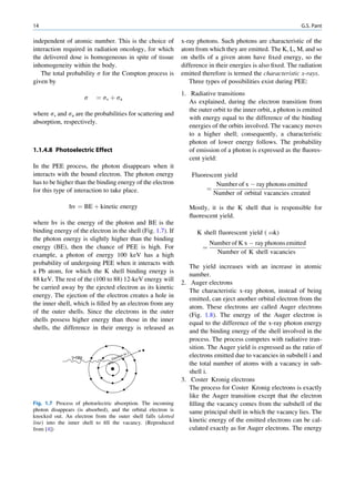 14                                                                                                              G.S. Pant

independent of atomic number. This is the choice of            x-ray photons. Such photons are characteristic of the
interaction required in radiation oncology, for which          atom from which they are emitted. The K, L, M, and so
the delivered dose is homogeneous in spite of tissue           on shells of a given atom have ﬁxed energy, so the
inhomogeneity within the body.                                 difference in their energies is also ﬁxed. The radiation
   The total probability s for the Compton process is          emitted therefore is termed the characteristic x-rays.
given by                                                          Three types of possibilities exist during PEE:
                                                               1. Radiative transitions
                        s   ¼ ss þ sa
                                                                  As explained, during the electron transition from
                                                                  the outer orbit to the inner orbit, a photon is emitted
where ss and sa are the probabilities for scattering and
                                                                  with energy equal to the difference of the binding
absorption, respectively.
                                                                  energies of the orbits involved. The vacancy moves
                                                                  to a higher shell; consequently, a characteristic
                                                                  photon of lower energy follows. The probability
1.1.4.8 Photoelectric Effect                                      of emission of a photon is expressed as the ﬂuores-
                                                                  cent yield:
In the PEE process, the photon disappears when it
interacts with the bound electron. The photon energy               Fluorescent yield
has to be higher than the binding energy of the electron                    Number of x À ray photons emitted
for this type of interaction to take place.                             ¼
                                                                           Number of orbital vacancies created

               hv ¼ BE þ kinetic energy                           Mostly, it is the K shell that is responsible for
                                                                  ﬂuorescent yield.
where hv is the energy of the photon and BE is the
binding energy of the electron in the shell (Fig. 1.7). If           K shell fluorescent yield ( ok)
the photon energy is slightly higher than the binding
                                                                           Number of K x À ray photons emitted
energy (BE), then the chance of PEE is high. For                       ¼
example, a photon of energy 100 keV has a high                               Number of K shell vacancies
probability of undergoing PEE when it interacts with
                                                                  The yield increases with an increase in atomic
a Pb atom, for which the K shell binding energy is
                                                                  number.
88 keV. The rest of the (100 to 88) 12-keV energy will
                                                               2. Auger electrons
be carried away by the ejected electron as its kinetic
                                                                  The characteristic x-ray photon, instead of being
energy. The ejection of the electron creates a hole in
                                                                  emitted, can eject another orbital electron from the
the inner shell, which is ﬁlled by an electron from any
                                                                  atom. These electrons are called Auger electrons
of the outer shells. Since the electrons in the outer
                                                                  (Fig. 1.8). The energy of the Auger electron is
shells possess higher energy than those in the inner
                                                                  equal to the difference of the x-ray photon energy
shells, the difference in their energy is released as
                                                                  and the binding energy of the shell involved in the
                                                                  process. The process competes with radiative tran-
                                                                  sition. The Auger yield is expressed as the ratio of
                                               )
                                        n (e                      electrons emitted due to vacancies in subshell i and
                γ-ray            Ele
                                    ctro

                                                                  the total number of atoms with a vacancy in sub-
                                                                  shell i.
                                                               3. Coster Kronig electrons
                                                                  The process for Coster Kronig electrons is exactly
                                                                  like the Auger transition except that the electron
Fig. 1.7 Process of photoelectric absorption. The incoming        ﬁlling the vacancy comes from the subshell of the
photon disappears (is absorbed), and the orbital electron is      same principal shell in which the vacancy lies. The
knocked out. An electron from the outer shell falls (dotted
line) into the inner shell to ﬁll the vacancy. (Reproduced        kinetic energy of the emitted electrons can be cal-
from [4])                                                         culated exactly as for Auger electrons. The energy
 
