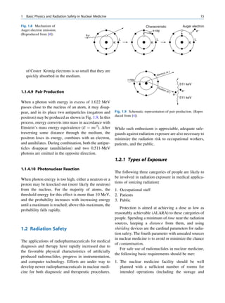 1   Basic Physics and Radiation Safety in Nuclear Medicine                                                                       15

Fig. 1.8 Mechanism of                                                             Characreristic                    Auger electron
Auger electron emission.                                                             x-ray                                   e−
(Reproduced from [4])                       hv
                                                                 L                       L                                   L
                                                             K                       K                                   K




    of Coster Kronig electrons is so small that they are                                                -
                                                                                                      (e )
                                                                                              tron
    quickly absorbed in the medium.                                                      Elec
                                                                     g-ray
                                                                                                                   511 keV
                                                                                          Pos
                                                                                              it
1.1.4.9 Pair Production
                                                                                                ion
                                                                                                      (e +)         e-
                                                                                                              e+
                                                                                                                   511 keV
When a photon with energy in excess of 1.022 MeV
passes close to the nucleus of an atom, it may disap-
pear, and in its place two antiparticles (negatron and       Fig. 1.9 Schematic representation of pair production. (Repro
                                                             duced from [4])
positron) may be produced as shown in Fig. 1.9. In this
process, energy converts into mass in accordance with
Einstein’s mass energy equivalence (E ¼ mc2). After          While such enthusiasm is appreciable, adequate safe-
traversing some distance through the medium, the             guards against radiation exposure are also necessary to
positron loses its energy, combines with an electron,        minimize the radiation risk to occupational workers,
and annihilates. During combination, both the antipar-       patients, and the public.
ticles disappear (annihilation) and two 0.511-MeV
photons are emitted in the opposite direction.
                                                             1.2.1 Types of Exposure
1.1.4.10 Photonuclear Reaction
                                                             The following three categories of people are likely to
                                                             be involved in radiation exposure in medical applica-
When photon energy is too high, either a neutron or a
                                                             tions of ionizing radiation:
proton may be knocked out (more likely the neutron)
from the nucleus. For the majority of atoms, the             1. Occupational staff
threshold energy for this effect is more than 10 MeV,        2. Patients
and the probability increases with increasing energy         3. Public
until a maximum is reached; above this maximum, the
                                                                Protection is aimed at achieving a dose as low as
probability falls rapidly.
                                                             reasonably achievable (ALARA) to these categories of
                                                             people. Spending a minimum of time near the radiation
                                                             sources, keeping a distance from them, and using
1.2 Radiation Safety                                         shielding devices are the cardinal parameters for radia-
                                                             tion safety. The fourth parameter with unsealed sources
                                                             in nuclear medicine is to avoid or minimize the chance
The applications of radiopharmaceuticals for medical
                                                             of contamination.
diagnosis and therapy have rapidly increased due to
                                                                For safe use of radionuclides in nuclear medicine,
the favorable physical characteristics of artiﬁcially
                                                             the following basic requirements should be met:
produced radionuclides, progress in instrumentation,
and computer technology. Efforts are under way to            1. The nuclear medicine facility should be well
develop newer radiopharmaceuticals in nuclear medi-             planned with a sufﬁcient number of rooms for
cine for both diagnostic and therapeutic procedures.            intended operations (including the storage and
 